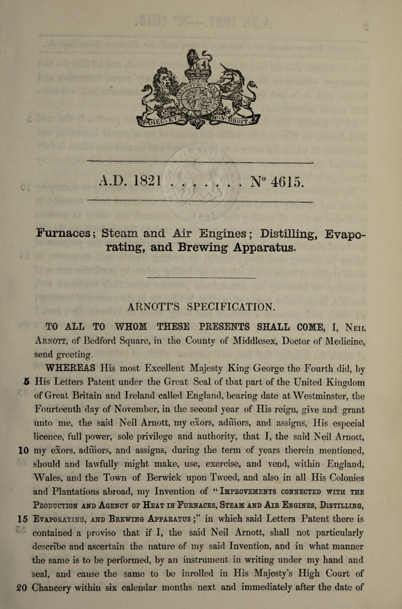 Furnaces; Steam and Air Engines; Distilling, Evapo¬ rating, and Brewing Apparatus. ARNOTTS SPECIFICATION. TO ALL TO WHOM THESE PRESENTS SHALL COME, I, Neil Arnott, of Bedford Square, in the County of Middlesex, Doctor of Medicine, send greeting. WHEREAS His most Excellent Majesty King George the Fourth did, by 5 His Letters Patent under the Great Seal of that part of the United Kingdom of Great Britain and Ireland called England, bearing date at Westminster, the Fourteenth day of November, in the second year of His reign, give and grant unto me, the said Neil Arnott, my exors, ad mors, and assigns, His especial licence, full power, sole privilege and authority, that I, the said Neil Arnott, 10 my exors, admors, and assigns, during the term of years therein mentioned, should and lawfully might make, use, exercise, and vend, within England, Wales, and the Town of Berwick upon Tweed, and also in all His Colonies and Plantations abroad, my Invention of “ Improvements connected with the Production and Agency of Heat in Furnaces, Steam and Air Engines, Distilling, 15 Evaporating, and Brewing Apparatus in which said Letters Patent there is contained a proviso that if I, the said Neil Arnott, shall not particularly describe and ascertain the nature of my said Invention, and in what manner the same is to be performed, by an instrument in writing under my hand and seal, and cause the same to be inrolled in His Majesty’s High Court of 20 Chancery within six calendar months next and immediately after the date of