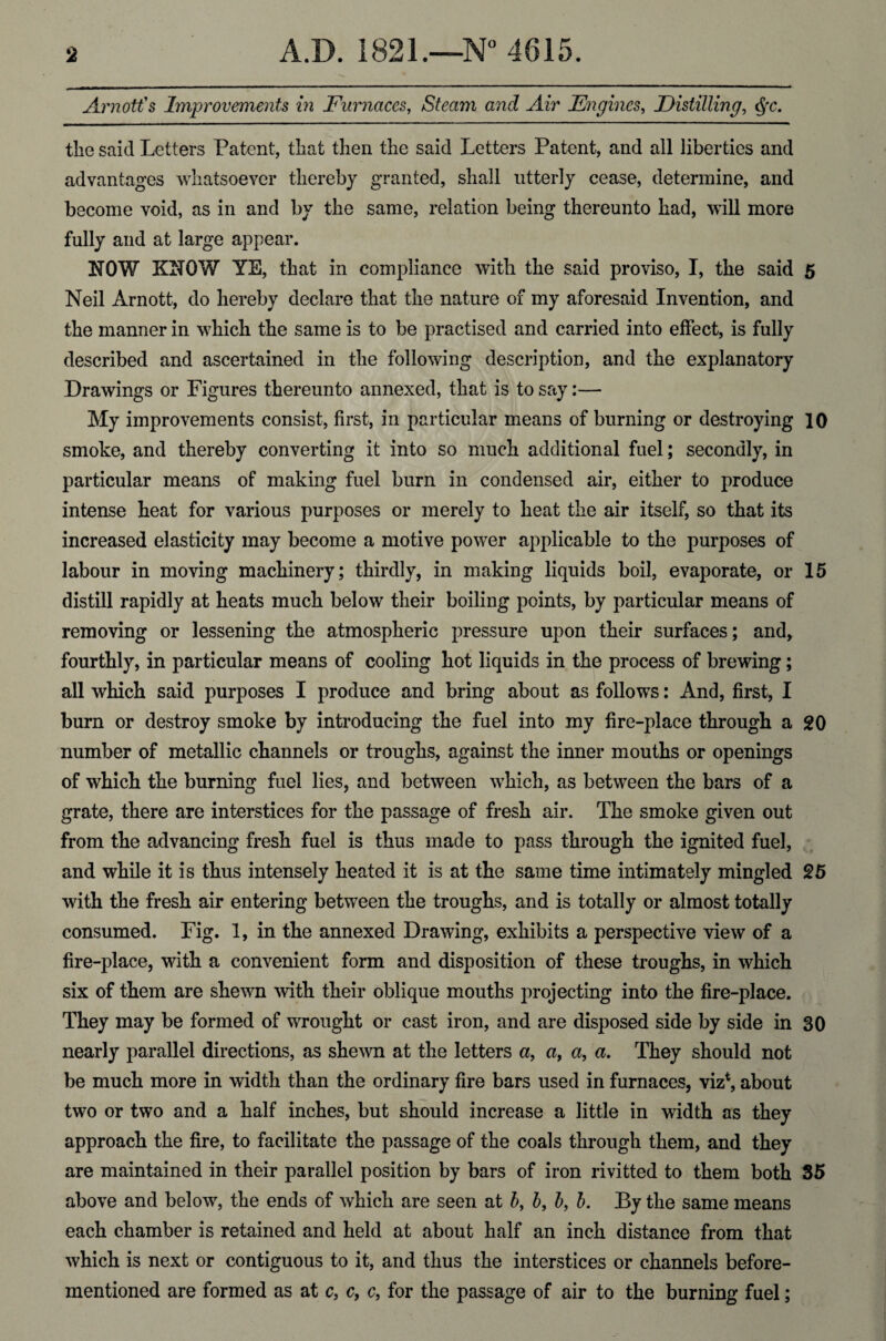 Arnott's Improvements in Furnaces, Steam and Air Engines, Distilling, <$rc. the said Letters Patent, that then the said Letters Patent, and all liberties and advantages whatsoever thereby granted, shall utterly cease, determine, and become void, as in and by the same, relation being thereunto had, will more fully and at large appear. NOW KNOW YE, that in compliance with the said proviso, I, the said 5 Neil Arnott, do hereby declare that the nature of my aforesaid Invention, and the manner in which the same is to be practised and carried into effect, is fully described and ascertained in the following description, and the explanatory Drawings or Figures thereunto annexed, that is to say:— My improvements consist, first, in particular means of burning or destroying 10 smoke, and thereby converting it into so much additional fuel; secondly, in particular means of making fuel burn in condensed air, either to produce intense heat for various purposes or merely to heat the air itself, so that its increased elasticity may become a motive power applicable to the purposes of labour in moving machinery; thirdly, in making liquids boil, evaporate, or 15 distill rapidly at heats much below their boiling points, by particular means of removing or lessening the atmospheric pressure upon their surfaces; and, fourthly, in particular means of cooling hot liquids in the process of brewing; all which said purposes I produce and bring about as follows: And, first, I burn or destroy smoke by introducing the fuel into my fire-place through a 20 number of metallic channels or troughs, against the inner mouths or openings of which the burning fuel lies, and between which, as between the bars of a grate, there are interstices for the passage of fresh air. The smoke given out from the advancing fresh fuel is thus made to pass through the ignited fuel, and while it is thus intensely heated it is at the same time intimately mingled 25 with the fresh air entering between the troughs, and is totally or almost totally consumed. Fig. 1, in the annexed Drawing, exhibits a perspective view of a fire-place, with a convenient form and disposition of these troughs, in which six of them are shewn with their oblique mouths projecting into the fire-place. They may be formed of wrought or cast iron, and are disposed side by side in 30 nearly parallel directions, as shewn at the letters a, a, a, a. They should not be much more in width than the ordinary fire bars used in furnaces, viz*, about two or two and a half inches, but should increase a little in width as they approach the fire, to facilitate the passage of the coals through them, and they are maintained in their parallel position by bars of iron rivitted to them both 35 above and below, the ends of which are seen at b, b, b, b. By the same means each chamber is retained and held at about half an inch distance from that which is next or contiguous to it, and thus the interstices or channels before- mentioned are formed as at c, c, c, for the passage of air to the burning fuel;