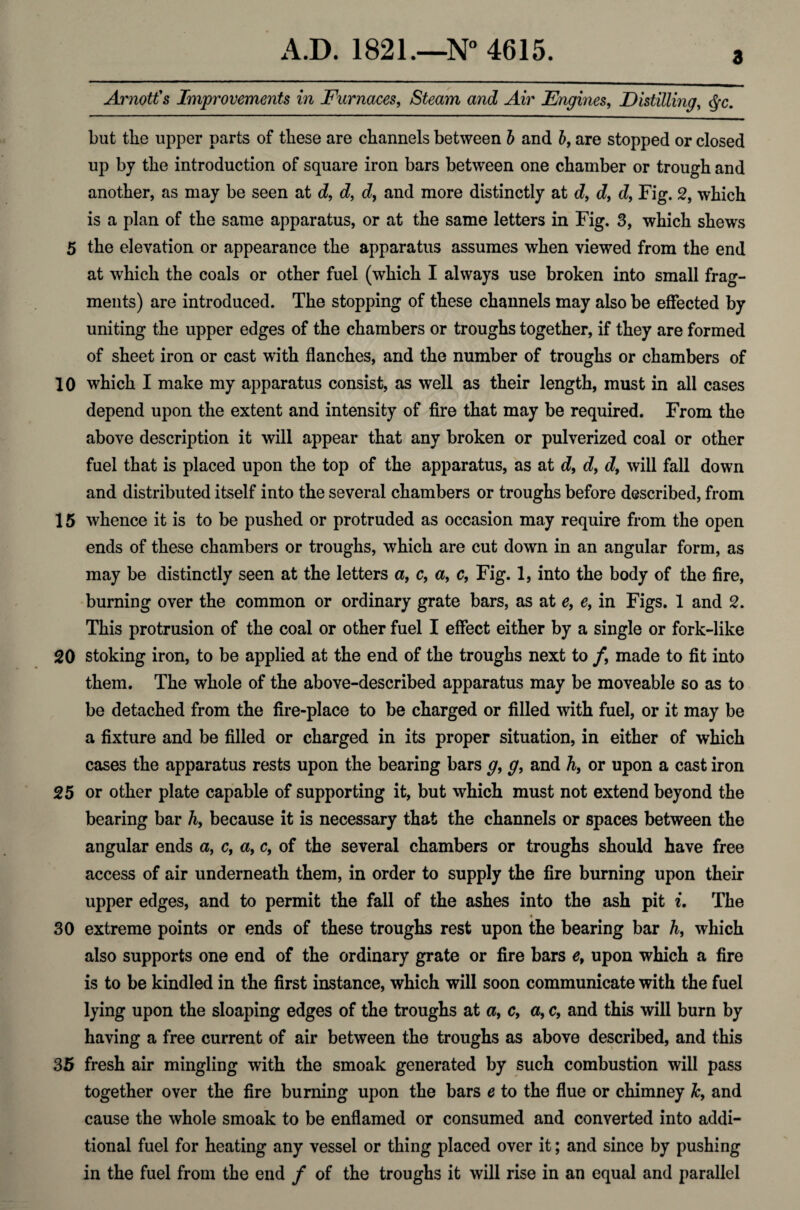 3 Arnott's Improvements in Furnaces, Steam and Air Engines, Distilling, c^c. but the upper parts of these are channels between b and b, are stopped or closed up by the introduction of square iron bars between one chamber or trough and another, as may be seen at d, d, cZ, and more distinctly at cZ, cZ, eZ, Fig. 2, which is a plan of the same apparatus, or at the same letters in Fig. 3, which shews 5 the elevation or appearance the apparatus assumes when viewed from the end at which the coals or other fuel (which I always use broken into small frag¬ ments) are introduced. The stopping of these channels may also be effected by uniting the upper edges of the chambers or troughs together, if they are formed of sheet iron or cast with flanches, and the number of troughs or chambers of 10 which I make my apparatus consist, as well as their length, must in all cases depend upon the extent and intensity of fire that may be required. From the above description it will appear that any broken or pulverized coal or other fuel that is placed upon the top of the apparatus, as at eZ, d9 dt will fall down and distributed itself into the several chambers or troughs before described, from 15 whence it is to be pushed or protruded as occasion may require from the open ends of these chambers or troughs, which are cut down in an angular form, as may be distinctly seen at the letters a, c, a, c, Fig. 1, into the body of the fire, burning over the common or ordinary grate bars, as at e, ef in Figs. 1 and 2. This protrusion of the coal or other fuel I effect either by a single or fork-like 20 stoking iron, to be applied at the end of the troughs next to /, made to fit into them. The whole of the above-described apparatus may be moveable so as to be detached from the fire-place to be charged or filled with fuel, or it may be a fixture and be filled or charged in its proper situation, in either of which cases the apparatus rests upon the bearing bars g, g, and h, or upon a cast iron 25 or other plate capable of supporting it, but which must not extend beyond the bearing bar h, because it is necessary that the channels or spaces between the angular ends a, c, a, c, of the several chambers or troughs should have free access of air underneath them, in order to supply the fire burning upon their upper edges, and to permit the fall of the ashes into the ash pit i. The 30 extreme points or ends of these troughs rest upon the bearing bar h, which also supports one end of the ordinary grate or fire bars et upon which a fire is to be kindled in the first instance, which will soon communicate with the fuel lying upon the sloaping edges of the troughs at a, c, a, c, and this will burn by having a free current of air between the troughs as above described, and this 35 fresh air mingling with the smoak generated by such combustion will pass together over the fire burning upon the bars e to the flue or chimney Jc9 and cause the whole smoak to be enflamed or consumed and converted into addi¬ tional fuel for heating any vessel or thing placed over it; and since by pushing in the fuel from the end / of the troughs it will rise in an equal and parallel