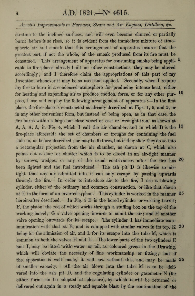 Arnott’s Improvements in Furnaces, Steam and Air Engines, Distilling, Qc. stratum to the inclined surfaces, and will even become churred or partially burnt before it so rises, so it is evident from the immediate mixture of atmo¬ spheric air and smoak that this arrangement of apparatus insures that the greatest part, if not the whole, of the smoak produced from its fire must be consumed. This arrangement of apparatus for consuming smoke being appli- ^ cable to fire-places already built on other constructions, they may be altered accordingly ; and I therefore claim the appropriations of this part of my Invention whenever it may be so used and applied. Secondly, when I require my fire to burn in a condensed atmosphere for producing intense heat, either for heating and expanding air to produce motion, force, or for any other pur- pose, I use and employ the following arrangement of apparatus :—In the first place, the fire-place is constructed as already described at Figs. 1, 2, and 3, or in any other convenient form, but instead of being open, as in that case, the fire burns within a large but close vessel of cast or wrought iron, as shewn at A, A, A, A, in Fig. 4, which I call the air chamber, and in which B is the fire-place aforesaid; the set of chambers or troughs for containing the fuel slide in, as before described ; or may be fixtures, but if they slide they do so into a rectangular projection from the air chamber, as shewn at C, which also points out a door or shutter which is to be closed in an air-tight manner by screws, wedges, or any of the usual contrivances after the fire has been lighted and the fuel introduced. The ash pit D is likewise so air¬ tight that any air admitted into it can only escape by passing upwards through the fire. In order to introduce air to the fire, I use a blowing cylinder, either of the ordinary and common construction, or like that shewn * * * ^ at E in the form of an inverted syphon. This cylinder is worked in the manner 25 herein-after described. In Fig. 4 E is the bored cylinder or working barrel; F, the piston, the rod of which works through a stuffing box on the top of the working barrel; G a valve opening inwards to admit the air; and H another valve opening outwards for its escape. The cylinder I has immediate com¬ munication with that at E, and is equipped with similar valves in its top, K 30 being for the admission of air, and L for its escape into the tube M, which is common to both the valves II and L. The lower parts of the two cylinders E and I, may be fitted with water or oil, as coloured green in the Drawing, which will obviate the necessity of fine workmanship or fitting; but if the apparatus is well made, it will act without this, and may be made 35 of smaller capacity. All the air blown into the tube M is to be deli¬ vered into the ash pit D, and the regulating cylinder or gasometer N (for either form can be adopted at pleasure), by which it will be returned or delivered out again in a steady and equable blast by the continuation of the