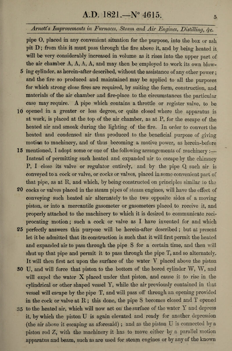 5 Arnott's Improvements in Furnaces, Steam and Air Engines, Distilling, §c. pipe 0, placed in any convenient situation for the purpose, into the box or ash pit D; from this it must pass through the fire above it, and by being heated it ■ «. will be very considerably increased in volume as it rises into the upper part of the air chamber A, A, A, A, and may then be employed to work its own blow- 5 ing cylinder, as herein-after described, without the assistance of any other power; and the fire so produced and maintained may be applied to all the purposes for which strong close fires are required, by suiting the form, construction, and materials of the air chamber and fire-place to the circumstances the particular case may require. A pipe which contains a throttle or register valve, to be 10 opened in a greater or less degree, or quite closed where the apparatus is at work, is placed at the top of the air chamber, as at P, for the escape of the heated air and smoak during the lighting of the fire. In order to convert the heated and condensed air thus produced to the beneficial purpose of giving motion to machinery, and of thus becoming a motive power, as herein-before 15 mentioned, I adopt some or one of the following arrangements of machinery :— Instead of permitting such heated and expanded air to escape by the chimney P, I close its valve or regulator entirely, and by the pipe Q such air is conveyed to a cock or valve, or cocks or valves, placed in some convenient part of that pipe, as at R, and which, by being constructed on principles similar to the 20 cocks or valves placed in the steam pipes of steam engines, will have the effect of conveying such heated air alternately to the two opposite sides of a moving piston, or into a mercantile gasometer or gasometers placed to receive it, and properly attached to the machinery to which it is desired to communicate reci¬ procating motion; such a cock or valve as I have invented for and which 25 perfectly answers this purpose will be herein-after described; but at present let it be admitted that its construction is such that it will first permit the heated and expanded air to pass through the pipe S for a certain time, and then will shut up that pipe and permit it to pass through the pipe T, and so alternately. It will then first act upon the surface of the water V placed above the piston 30 U, and will force that piston to the bottom of the bored cylinder W, W, and wall expel the water X placed under that piston, and cause it to rise in the cylindrical or other shaped vessel Y, while the air previously contained in that vessel will escape by the pipe T, and will pass off through an opening provided in the cock or valve at R ; this done, the pipe S becomes closed and T opened 35 to the heated air, which will now act on the surface of the water Y and depress it, by which the piston U is again elevated and ready for another depression (the air above it escaping as aforesaid) ; and as the piston U is connected by a piston rod Z, with the machinery it has to move either by a parallel motion apparatus and beam, such as are used for steam engines or by any of the known