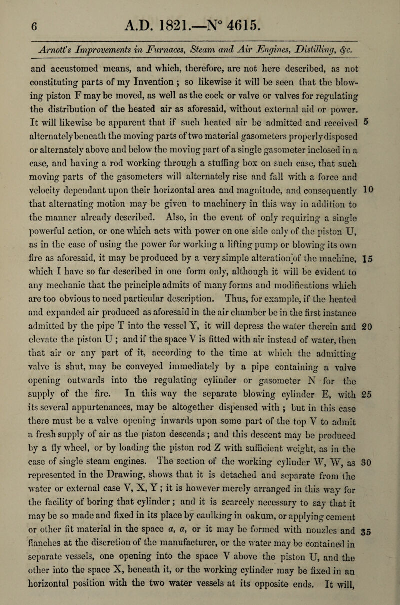 Arnott's Improvements in Furnaces, Steam and Air Engines, Distilling, $*c. and accustomed means, and which, therefore, are not here described, as not constituting parts of my Invention ; so likewise it will be seen that the blow¬ ing piston F may be moved, as well as the cock or valve or valves for regulating the distribution of the heated air as aforesaid, without external aid or power. It will likewise be apparent that if such heated air be admitted and received 5 alternately beneath the moving parts of two material gasometers properly disposed or alternately above and below the moving part of a single gasometer inclosed in a case, and having a rod working through a stuffing box on such case, that such moving parts of the gasometers will alternately rise and fall with a force and velocity dependant upon their horizontal area and magnitude, and consequently that alternating motion may be given to machinery in this way in addition to the manner already described. Also, in the event of only requiring a single powerful action, or one which acts with power on one side only of the piston U, as in the case of using the power for working a lifting pump or blowing its own lire as aforesaid, it may be produced by a very simple alteration”of the machine, 15 which I have so far described in one form only, although it will be evident to any mechanic that the principle admits of many forms and modifications which are too obvious to need particular description. Thus, for example, if the heated and expanded air produced as aforesaid in the air chamber be in the first instance admitted by the pipe T into the vessel Y, it will depress the water therein and 20 elevate the piston U ; and if the space V is fitted with air instead of water, then that air or any part of it, according to the time at which the admitting valve is shut, may be conveyed immediately by a pipe containing a valve opening outwards into the regulating cylinder or gasometer N for the supply of the fire. In this way the separate blowing cylinder E, with 25 its several appurtenances, may be altogether dispensed with ; but in this case there must be a valve opening inwards upon some part of the top Y to admit a fresh supply of air as the piston descends; and this descent may be produced by a fly wheel, or by loading the piston rod Z with sufficient weight, as in the case of single steam engines. The section of the working cylinder W, W, as 30 represented in the Drawing, shows that it is detached and separate from the water or external case V, X, Y; it is however merely arranged in this way for the facility of boring that cylinder; and it is scarcely necessary to say that it may be so made and fixed in its place by caulking in oakum, or applying cement or other fit material in the space a, a, or it may be formed with nouzles and 35 fianches at the discretion of the manufacturer, or the water may be contained in separate vessels, one opening into the space V above the piston U, and the other into the space X, beneath it, or the working cylinder may be fixed in an horizontal position with the two water vessels at its opposite ends. It will,