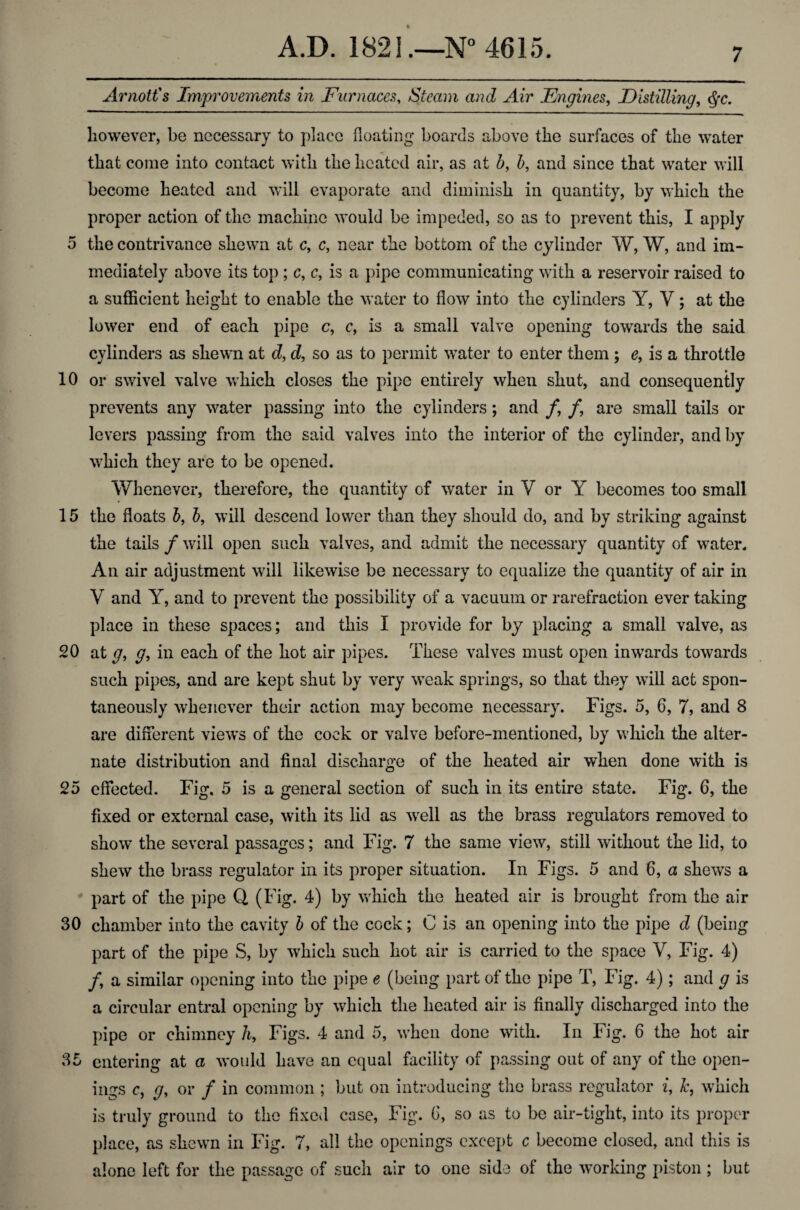 Arnott's Improvements in Furnaces, Steam and Air Engines, Distilling, however, be necessary to place floating boards above the surfaces of the water that come into contact with the heated air, as at 5, b, and since that water will become heated and will evaporate and diminish in quantity, by which the proper action of the machine would be impeded, so as to prevent this, I apply 5 the contrivance shewn at c, c, near the bottom of the cylinder W, W, and im¬ mediately above its top ; c, c, is a pipe communicating with a reservoir raised to a sufficient height to enable the water to flow into the cylinders Y, V; at the lower end of each pipe c, c, is a small valve opening towards the said cylinders as shewn at d, d, so as to permit water to enter them; e, is a throttle 10 or swivel valve which closes the pipe entirely when shut, and consequently prevents any water passing into the cylinders; and /, /, are small tails or levers passing from the said valves into the interior of the cylinder, and by which they are to be opened. Whenever, therefore, the quantity of water in V or Y becomes too small 15 the floats b, b, will descend lower than they should do, and by striking against the tails f will open such valves, and admit the necessary quantity of water. An air adjustment will likewise be necessary to equalize the quantity of air in V and Y, and to prevent the possibility of a vacuum or rarefraction ever taking place in these spaces; and this I provide for by placing a small valve, as 20 at g, g, in each of the hot air pipes. These valves must open inwards towards such pipes, and are kept shut by very weak springs, so that they will act spon¬ taneously whenever their action may become necessary. Figs. 5, 6, 7, and 8 are different views of the cock or valve before-mentioned, by which the alter¬ nate distribution and final discharge of the heated air when done with is 25 effected. Fig. 5 is a general section of such in its entire state. Fig. 6, the fixed or external case, with its lid as well as the brass regulators removed to show the several passages; and Fig. 7 the same view, still without the lid, to shew the brass regulator in its proper situation. In Figs. 5 and 6, a shews a part of the pipe Q (Fig. 4) by which the heated air is brought from the air 30 chamber into the cavity b of the cock; C is an opening into the pipe d (being part of the pipe S, by which such hot air is carried to the space Y, Fig. 4) /, a similar opening into the pipe e (being part of the pipe T, Fig. 4); and g is a circular entral opening by which the heated air is finally discharged into the pipe or chimney h, Figs. 4 and 5, when done with. In Fig. 6 the hot air entering at a would have an equal facility of passing out of any of the open¬ ings c, y, or / in common ; but on introducing the brass regulator i, k, which is truly ground to the fixed case, Fig. 6, so as to be air-tight, into its proper place, as shewn in Fig. 7, all the openings except c become closed, and this is alone left for the passage of such air to one side of the working piston; but 35