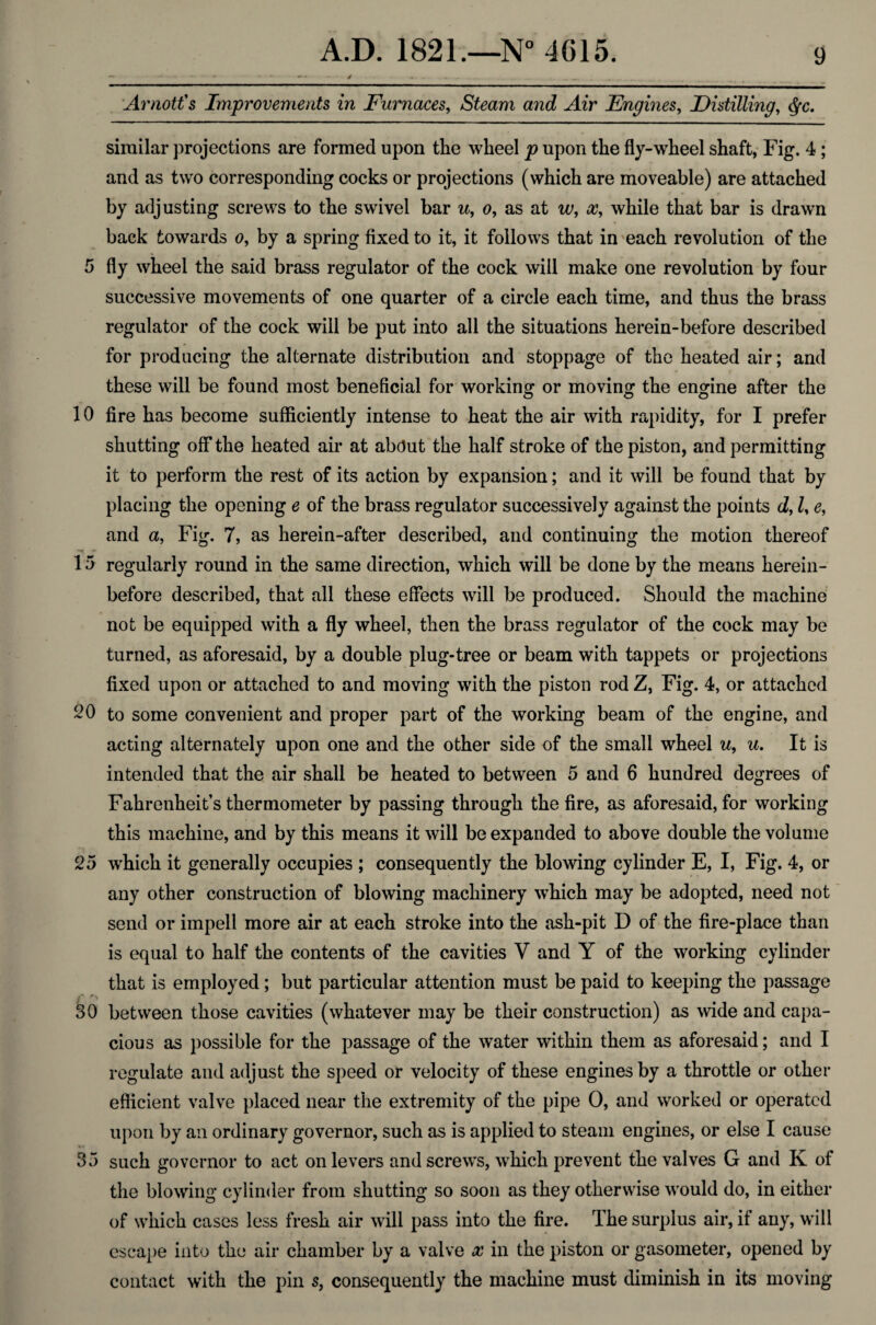 — - / - . __ ; Arnott's Improvements in Furnaces, Steam and Air Engines, Distilling, <fyc. similar projections are formed upon the wheel p upon the fly-wheel shaft, Fig. 4; and as two corresponding cocks or projections (which are moveable) are attached by adjusting screws to the swivel bar u, o, as at w, x, while that bar is drawn back towards o, by a spring fixed to it, it follows that in each revolution of the 5 fly wheel the said brass regulator of the cock will make one revolution by four successive movements of one quarter of a circle each time, and thus the brass regulator of the cock will be put into all the situations herein-before described for producing the alternate distribution and stoppage of the heated air; and these will be found most beneficial for working or moving the engine after the 10 fire has become sufficiently intense to heat the air with rapidity, for I prefer shutting off the heated air at abdut the half stroke of the piston, and permitting it to perform the rest of its action by expansion; and it will be found that by placing the opening e of the brass regulator successively against the points d, Z, e, and a, Fig. 7, as herein-after described, and continuing the motion thereof 1 5 regularly round in the same direction, which will be done by the means herein¬ before described, that all these effects will be produced. Should the machine not be equipped with a fly wheel, then the brass regulator of the cock may be turned, as aforesaid, by a double plug-tree or beam with tappets or projections fixed upon or attached to and moving with the piston rod Z, Fig. 4, or attached 20 to some convenient and proper part of the working beam of the engine, and acting alternately upon one and the other side of the small wheel u, u. It is intended that the air shall be heated to between 5 and 6 hundred degrees of Fahrenheit’s thermometer by passing through the fire, as aforesaid, for working this machine, and by this means it will be expanded to above double the volume 25 which it generally occupies ; consequently the blowing cylinder E, I, Fig. 4, or any other construction of blowing machinery which may be adopted, need not send or impell more air at each stroke into the ash-pit D of the fire-place than is equal to half the contents of the cavities V and Y of the working cylinder that is employed; but particular attention must be paid to keeping the passage >*■ 30 between those cavities (whatever may be their construction) as wide and capa¬ cious as possible for the passage of the water within them as aforesaid; and I regulate and adjust the speed or velocity of these engines by a throttle or other efficient valve placed near the extremity of the pipe 0, and worked or operated upon by an ordinary governor, such as is applied to steam engines, or else I cause 35 such governor to act on levers and screws, which prevent the valves G and K of the blowing cylinder from shutting so soon as they otherwise would do, in either of which cases less fresh air will pass into the fire. The surplus air, if any, will escape into the air chamber by a valve x in the piston or gasometer, opened by contact with the pin s, consequently the machine must diminish in its moving