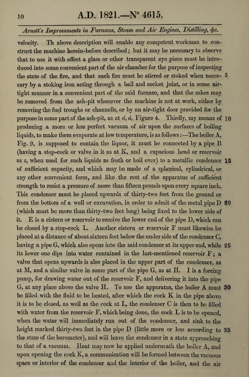 Arnott's Improvements in Furnaces, Steam and Air Engines, Distilling, c^c. velocity. Th above description will enable any competent workman to con¬ struct the machine herein-before described; but it may be necessary to observe that to use it with effect a glass or other transparent eye piece must be intro¬ duced into some convenient part of the air chamber for the purpose of inspecting the state of the fire, and that such fire must be stirred or stoked when neces- 5 sary by a stoking iron acting through a ball and socket joint, or in some air¬ tight manner in a convenient part of the said furnace, and that the ashes may be removed from the ash-pit whenever the machine is not at work, either by removing the fuel troughs or channells, or by an air-tight door provided for the purpose in some part of the ash-pit, as at d, d, Figure 4. Thirdly, my means of 10 producing a more or less perfect vacuum of air upon the surfaces of boiling liquids, to make them evaporate at low temperature, is as follows:—The boiler A, Fig. 9, is supposed to contain the liquor, it must be connected by a pipe B (having a stop-cock or valve in it as at K, and a capacious head or reservoir as z, when used for such liquids as froth or boil over) to a metallic condenser 15 of sufficient capacity, and which may be made of a spherical, cylindrical, or any other convenient form, and like the rest of the apparatus of sufficient strength to resist a pressure of more than fifteen pounds upon every square inch. This condenser must be placed upwards of thirty-two feet from the ground or from the bottom of a well or excavation, in order to admit of the metal pipe D 20 (which must be more than thirty-two feet long) being fixed to the lower side of it. E is a cistern or reservoir to receive the lower end of the pipe D, which can be closed by a stop-cock L. Another cistern or reservoir F must likewise be placed at a distance of about sixteen feet below the under side of the condenser C, having a pipe G, which also opens into the said condenser at its upper end, while 25 its lower one dips into water contained in the last-mentioned reservoir F; a valve that opens upwards is also placed in the upper part of the condenser, as at M, and a similar valve in some part of the pipe G, as at H. I is a forcing pump, for drawing water out of the reservoir F, and delivering it into the pipe G, at any place above the valve H. To use the apparatus, the boiler A must 30 be filled with the fluid to be heated, after which the cock K in the pipe above it is to be closed, as well as the cock at L, the condenser C is then to be filled with w*ater from the reservoir F, which being done, the cock L is to be opened, when the water will immediately run out of the condenser, and sink to the height marked thirty-two feet in the pipe D (little more or less according to 35 the state of the barometer), and will leave the condenser in a state approaching to that of a vacuum. Heat may now be applied underneath the boiler A, and upon opening the cock K, a communication will be formed between the vacuous space or interior of the condenser and the interior of the boiler, and the air