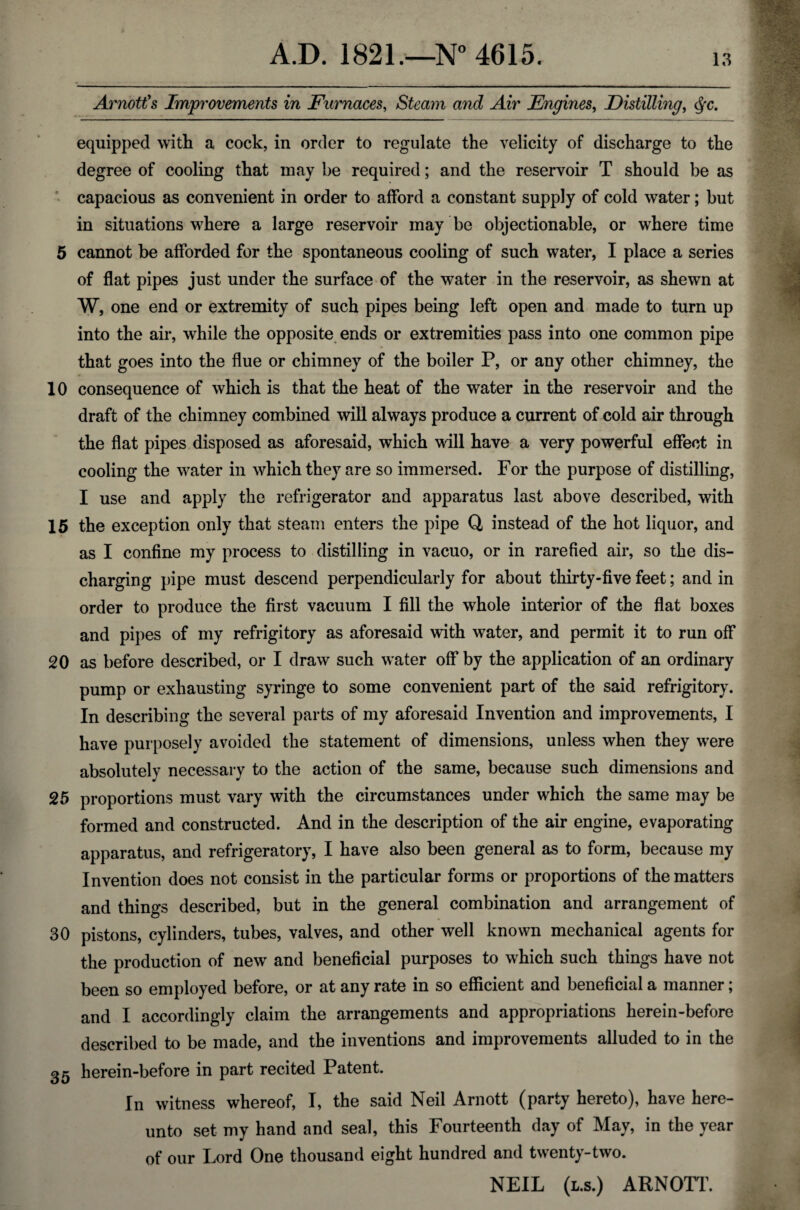 Arnott's Improvements in Furnaces, Steam and Air Engines, Distilling, equipped with a cock, in order to regulate the velicity of discharge to the degree of cooling that may be required; and the reservoir T should be as capacious as convenient in order to afford a constant supply of cold water; but in situations where a large reservoir may be objectionable, or where time 5 cannot be afforded for the spontaneous cooling of such water, I place a series of flat pipes just under the surface of the water in the reservoir, as shewn at W, one end or extremity of such pipes being left open and made to turn up into the air, while the opposite ends or extremities pass into one common pipe that goes into the flue or chimney of the boiler P, or any other chimney, the 10 consequence of which is that the heat of the water in the reservoir and the draft of the chimney combined will always produce a current of cold air through the flat pipes disposed as aforesaid, which will have a very powerful effect in cooling the water in which they are so immersed. For the purpose of distilling, I use and apply the refrigerator and apparatus last above described, with 15 the exception only that steam enters the pipe Q instead of the hot liquor, and as I confine my process to distilling in vacuo, or in rarefied air, so the dis¬ charging pipe must descend perpendicularly for about thirty-five feet; and in order to produce the first vacuum I fill the whole interior of the flat boxes and pipes of my refrigitory as aforesaid with water, and permit it to run off 20 as before described, or I draw such water off by the application of an ordinary pump or exhausting syringe to some convenient part of the said refrigitory. In describing the several parts of my aforesaid Invention and improvements, I have purposely avoided the statement of dimensions, unless when they were absolutely necessary to the action of the same, because such dimensions and 25 proportions must vary with the circumstances under which the same may be formed and constructed. And in the description of the air engine, evaporating apparatus, and refrigeratory, I have also been general as to form, because my Invention does not consist in the particular forms or proportions of the matters and things described, but in the general combination and arrangement of 30 pistons, cylinders, tubes, valves, and other well known mechanical agents for the production of new and beneficial purposes to which such things have not been so employed before, or at any rate in so efficient and beneficial a manner; and I accordingly claim the arrangements and appropriations herein-before described to be made, and the inventions and improvements alluded to in the 35 herein-before in part recited Patent. In witness whereof, I, the said Neil Arnott (party hereto), have here¬ unto set my hand and seal, this Fourteenth day of May, in the year of our Lord One thousand eight hundred and twenty-two. NEIL (l.s.) ARNOTT.