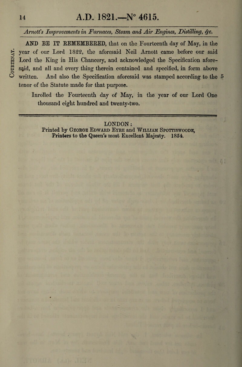 Courtenay. Amott's Improvements in Furnaces, Steam and Air Engines, Distilling, <Sfc. AND BE IT BEMEMBEBED, that on the Fourteenth day of May, in the year of our Lord 1822, the aforesaid Neil Arnott came before our said Lord the King in His Chancery, and acknowledged the Specification afore¬ said, and all and every thing therein contained and specified, in form above written. And also the Specification aforesaid was stamped according to the 5 tenor of the Statute made for that purpose. Inrolled the Fourteenth day of May, in the year of our Lord One thousand eight hundred and twenty-two. LONDON: Printed by George Edward Eyre and William Spottiswoode, Printers to the Queen's most Excellent Majesty. 1854.