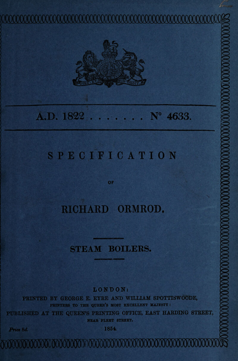 A.D. 1822 ....... N° 4633. SPECIFICATION OF RICHARD ORMROD. STEAM BOILERS. LONDON: PRINTED BY GEORGE E. EYRE AND WILLIAM SPOTTISWOODE, PRINTERS TO THE QUEEN’S MOST EXCELLENT MAJESTY .* PUBLISHED AT THE QUEEN’S PRINTING OFFICE, EAST HARDING STREET, NEAR FLEET STREET. Price 8(1. 1854.