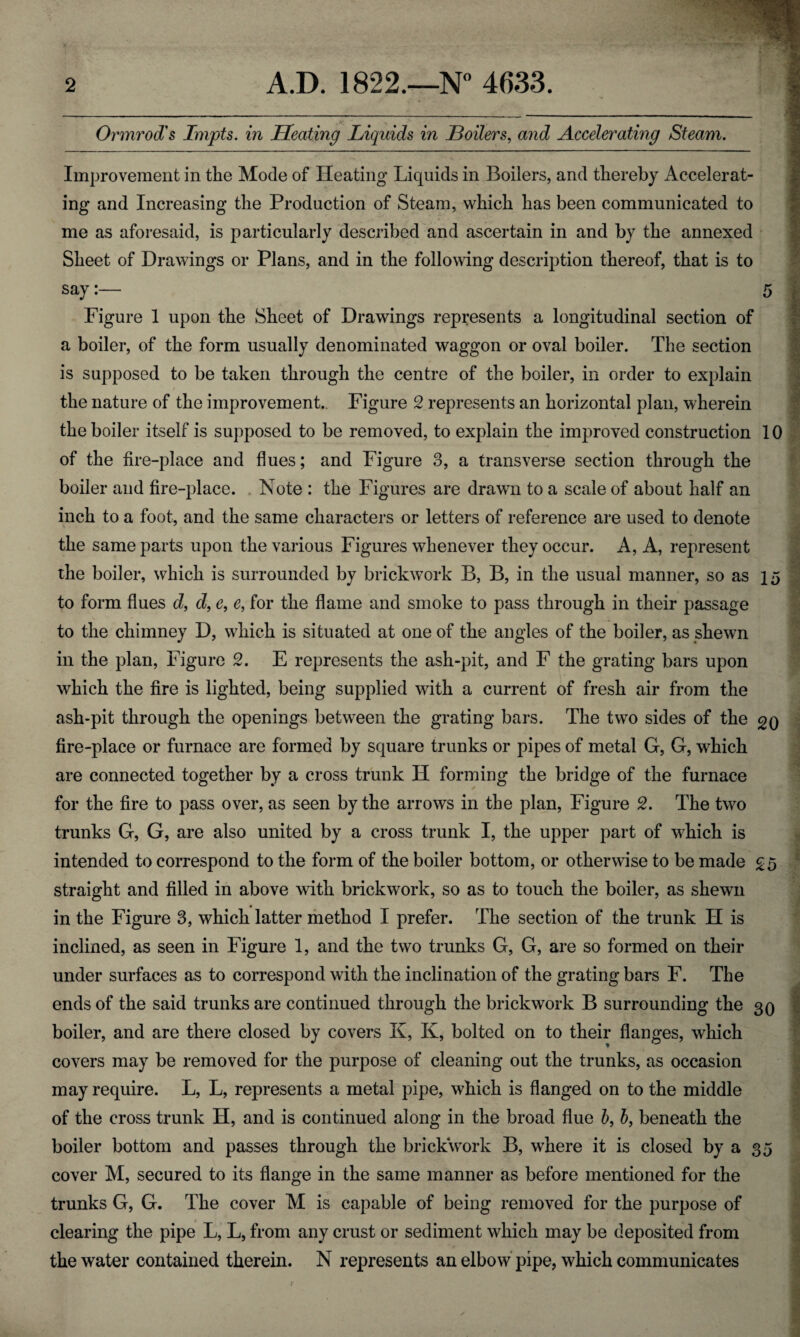 Ormrod's Impts. in Heating Liquids in Boilers, and Accelerating Steam. Improvement in the Mode of Heating Liquids in Boilers, and thereby Accelerat¬ ing and Increasing the Production of Steam, which has been communicated to me as aforesaid, is particularly described and ascertain in and by the annexed Sheet of Drawings or Plans, and in the following description thereof, that is to say:— 5 Figure 1 upon the Sheet of Drawings represents a longitudinal section of a boiler, of the form usually denominated waggon or oval boiler. The section is supposed to be taken through the centre of the boiler, in order to explain the nature of the improvement. Figure 2 represents an horizontal plan, wherein the boiler itself is supposed to be removed, to explain the improved construction 10 of the fire-place and flues; and Figure 3, a transverse section through the boiler and fire-place. Note : the Figures are drawn to a scale of about half an inch to a foot, and the same characters or letters of reference are used to denote the same parts upon the various Figures whenever they occur. A, A, represent the boiler, which is surrounded by brickwork B, B, in the usual manner, so as 15 to form flues d> d, e, e, for the flame and smoke to pass through in their passage to the chimney D, which is situated at one of the angles of the boiler, as shewn in the plan, Figure 2. E represents the ash-pit, and F the grating bars upon which the fire is lighted, being supplied with a current of fresh air from the ash-pit through the openings between the grating bars. The two sides of the go fire-place or furnace are formed by square trunks or pipes of metal G, G, which are connected together by a cross trunk H forming the bridge of the furnace for the fire to pass over, as seen by the arrows in the plan, Figure 2. The two trunks G, G, are also united by a cross trunk I, the upper part of which is intended to correspond to the form of the boiler bottom, or otherwise to be made £5 straight and filled in above with brickwork, so as to touch the boiler, as shewn in the Figure 3, which latter method I prefer. The section of the trunk H is inclined, as seen in Figure 1, and the two trunks G, G, are so formed on their under surfaces as to correspond with the inclination of the grating bars F. The ends of the said trunks are continued through the brickwork B surrounding the 30 boiler, and are there closed by covers K, K, bolted on to their flanges, which covers may be removed for the purpose of cleaning out the trunks, as occasion may require. L, L, represents a metal pipe, which is flanged on to the middle of the cross trunk H, and is continued along in the broad flue b, 6, beneath the boiler bottom and passes through the brickwork B, where it is closed by a 35 cover M, secured to its flange in the same manner as before mentioned for the trunks G, G. The cover M is capable of being removed for the purpose of clearing the pipe L, L, from any crust or sediment which may be deposited from the water contained therein. N represents an elbow pipe, which communicates
