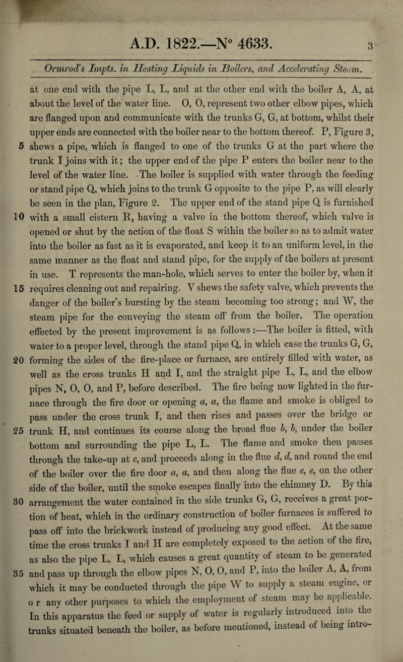 Ormrod's Impts. in Heating Liquids in Boilers, and Accelerating Steam. at one end with the pipe L, L, and at the other end with the boiler A, A, at about the level of the water line. 0, 0, represent two other elbow pipes, which are flanged upon and communicate with the trunks G, G, at bottom, whilst their upper ends are connected with the boiler near to the bottom thereof. P, Figure 3, 5 shews a pipe, which is flanged to one of the trunks G at the part where the trunk I joins with it; the upper end of the pipe P enters the boiler near to the level of the water line. The boiler is supplied with water through the feeding or stand pipe Q, which joins to the trunk G opposite to the pipe P, as will clearly be seen in the plan, Figure 2. The upper end of the stand pipe Q is furnished 10 with a small cistern R, having a valve in the bottom thereof, which valve is opened or shut by the action of the float S within the boiler so as to admit water into the boiler as fast as it is evaporated, and keep it to an uniform level, in the same manner as the float and stand pipe, for the supply of the boilers at present in use. T represents the man-hole, which serves to enter the boiler by, when it 15 requires cleaning out and repairing. V shews the safety valve, which prevents the danger of the boiler s bursting by the steam becoming too strong; and W, the steam pipe for the conveying the steam off from the boiler. The operation effected by the present improvement is as follows:—The boiler is fitted, with water to a proper level, through the stand pipe Q, in which case the trunks G, G, 20 forming the sides of the fire-place or furnace, are entirely filled with water, as well as the cross trunks H and I, and the straight pipe L, L, and the elbow pipes N, 0, 0, and P, before described. The fire being now lighted in the fur¬ nace through the fire door or opening a, a, the flame and smoke is obliged to pass under the cross trunk T, and then rises and passes over the bridge or 25 trunk H, and continues its course along the broad flue b, 5, under the boiler bottom and surrounding the pipe L, L. The flame and smoke then passes through the take-up at c, and proceeds along in the flue d, d, and round the end of the boiler over the fire door a, a, and then along the flue e, e, on the otliei side of the boiler, until the smoke escapes finally into the chimney D. By this 30 arrangement the water contained in the side trunks G, G, receives a great poi- tion of heat, which in the ordinary construction of boiler furnaces is suffeied to pass off into the brickwork instead of producing any good effect. At the same time the cross trunks I and II are completely exposed to the action of the fire, as also the pipe L, L, which causes a great quantity of steam to be generated 35 and pass up through the elbow pipes N, 0, 0, and P, into the boiler A, A, from which it may be conducted through the pipe W to supply a steam engine, or o r any other purposes to which the employment of steam may be applicable. In this apparatus the feed or supply of water is regularly introduced into the trunks situated beneath the boiler, as before mentioned, instead of being intro-