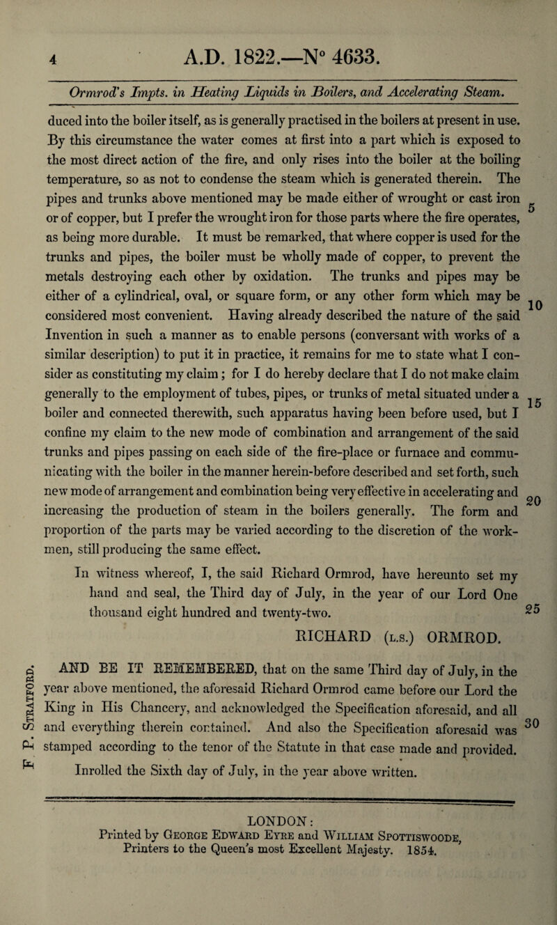 F. P. Stratford. Ormrod1 s Impts. in Heating Liquids in Boilers, and Accelerating Steam. duced into the boiler itself, as is generally practised in the boilers at present in use. By this circumstance the water comes at first into a part which is exposed to the most direct action of the fire, and only rises into the boiler at the boiling temperature, so as not to condense the steam which is generated therein. The pipes and trunks above mentioned may be made either of wrought or cast iron or of copper, but I prefer the wrought iron for those parts where the fire operates, as being more durable. It must be remarked, that where copper is used for the trunks and pipes, the boiler must be wholly made of copper, to prevent the metals destroying each other by oxidation. The trunks and pipes may be either of a cylindrical, oval, or square form, or any other form which may be considered most convenient. Having already described the nature of the said Invention in such a manner as to enable persons (conversant with works of a similar description) to put it in practice, it remains for me to state what I con¬ sider as constituting my claim; for I do hereby declare that I do not make claim generally to the employment of tubes, pipes, or trunks of metal situated under a boiler and connected therewith, such apparatus having been before used, but I confine my claim to the new mode of combination and arrangement of the said trunks and pipes passing on each side of the fire-place or furnace and commu¬ nicating with the boiler in the manner herein-before described and set forth, such new mode of arrangement and combination being very effective in accelerating and increasing the production of steam in the boilers generally. The form and proportion of the parts may be varied according to the discretion of the work¬ men, still producing the same effect. 5 10 15 20 In witness whereof, I, the said Richard Ormrod, have hereunto set my hand and seal, the Third day of July, in the year of our Lord One thousand eight hundred and twenty-two. RICHARD (l.s.) ORMROD. AND BE IT REMEMBERED, that on the same Third day of July, in the year above mentioned, the aforesaid Richard Ormrod came before our Lord the King in His Chancery, and acknowledged the Specification aforesaid, and all and everything therein contained. And also the Specification aforesaid was stamped according to the tenor of the Statute in that case made and provided. • \ Inrolled the Sixth day of July, in the year above written. LONDON: Printed by George Edward Eyre and William Spottiswoode, Printers to the Queens most Excellent Majesty. 1854.