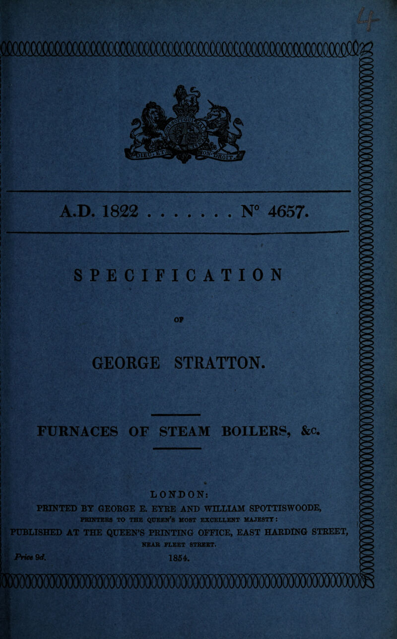 OOOOOOQOCOOgiCQ^ A.D. 1822 ....... N” 4657. f ' SPECIFICATION OP GEORGE STRATTON. FURNACES OF STEAM BOILERS, &c. LONDON: PRINTED BY GEORGE E. EYRE AND WILLIAM SPOTTISWOODE, FRINTEBS TO THE QUEEN’S MOST EXCELLENT MAJESTY: PUBLISHED AT THE QUEEN’S PRINTING OFFICE, EAST HARDING STREET, NEAR FLEET STREET. Prict 9<f. 1854. -t