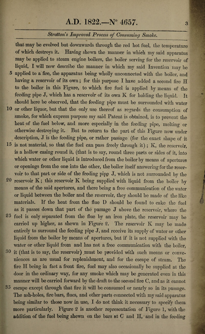 Strattons Improved Process of Consuming Smoke. that may be evolved but dowwards thi’ougli the red hot fuel, the temperature of which destroys it. Having shewn the manner in which my said apparatus may be applied to steam engine boilers, the boiler serving for the reservoir of liquid, I will now describe the manner in which my said Invention may be 5 applied to a fire, the apparatus being wholly unconnected with the boiler, and having a reservoir of its own; for this purpose I have added a second fire H to the boiler in this Figure, to which fire fuel is applied by means of the feeding pipe J, which has a reservoir of its own K for holding the liquid. It should here be observed, that the feeding pipe must be surrounded with water 10 or other liquor, but that the only use thereof as regards the consumption of smoke, for which express purpose my said Patent is obtained, is to prevent the heat of the fuel below, and more especially in the feeding pipe, melting or otherwise destroying it. But to return to the part of this Figure now under ^ description, J is the feeding pipe, or rather passage (for the exact shape of it 15 is not material, so that the fuel can pass freely thi’ough it) ; K, the reservoir, is a hollow casing round it, (that is to say, round three parts or sides of it, into which water or other liquid is introduced from the boiler by means of apertures or openings from the one into the other, the boiler itself answering for the reser¬ voir to that part or side of the feeding pip^ J, which is not surrounded by the -0 reservoir K; this reservoir K being supplied with liquid from the boiler by means of the said apertures, and there being a free communication of the water or liquid between the boiler and the reservoir, they should be made of the like materials. If the heat from the flue D should be found to cake the fuel as it passes down that part of the passage J above the reservoir, where the fnel is only separated from the flue by an iron plate, the reservoir may be carried up higher, as shewn in Figure 2. The reservoir K may be made entirely to surround the feeding pipe J, and receive its supply of water or other liquid from the boiler by means of apertures, but if it is not supplied 5vith the water or other liquid from and has not a free communication with the boiler, it (that is to say, the reservoii*) niust be provided with such means or conve¬ niences as are usual for replenishment, and for the escape of steam. The fire II being in fact a front fire, fuel may also occasionally be supplied at the door in the ordinary way, for any smoke which may be generated even in this manner will be carried forward by the draft to the second fire C, and as it cannot 35 escape except through that fire it will be consumed or nearly so in its ])assage. The ash-holes, fire bars, flues, and other parts connected with my said apparatus being similar to those now in use, I do not think it necessary to specify them more particularly. Figure 2 is another representation of Figure 1, with the addition of the fuel being shewn on the bars at C and H, * and in the feeding
