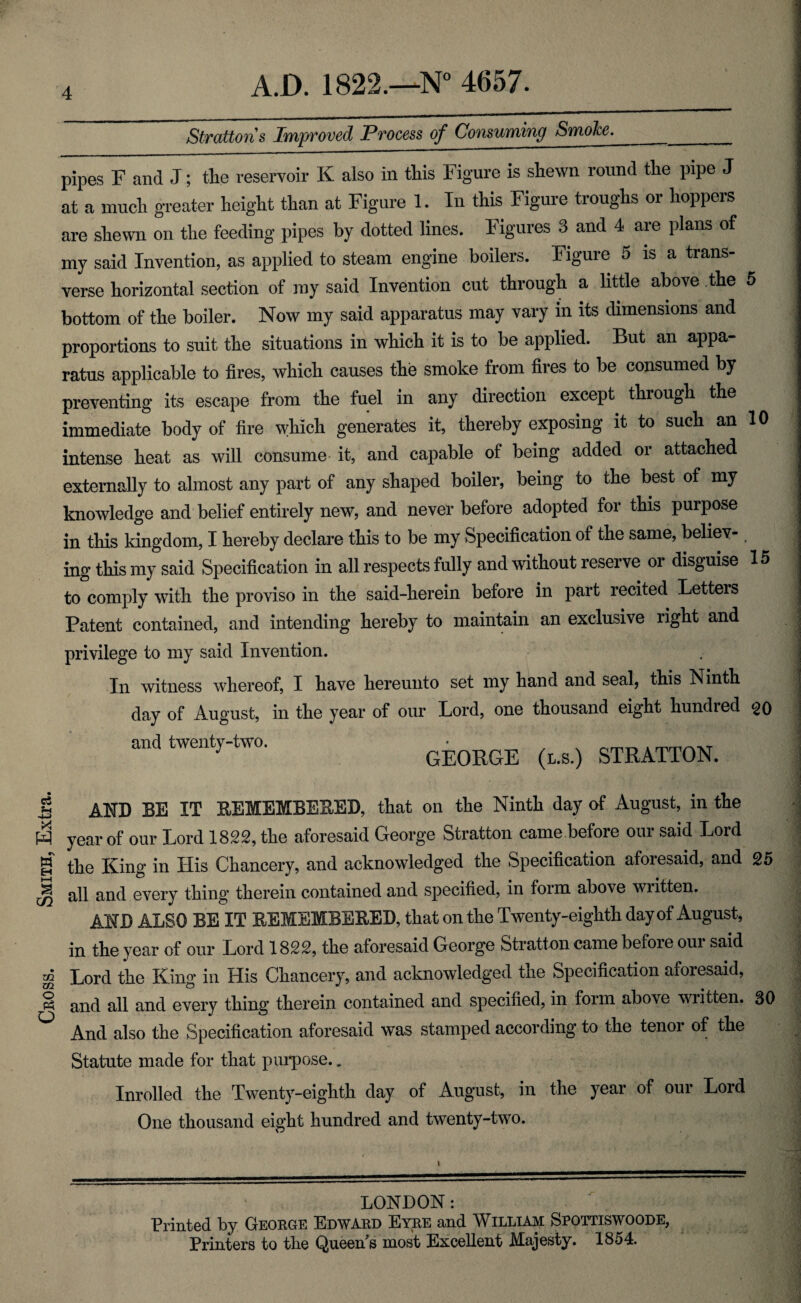 Cross. Smith, Extra. 1 Strattons Improved Process of Consuming Smoke. pipes F and J; tlie reservoir K also in this Figure is shewn round the pipe J at a much greater height than at Figure 1. In this Figure troughs or hoppers are shewn on the feeding pipes by dotted lines. Figures 3 and 4 are plans of my said Invention, as applied to steam engine boilers. Figure 5 is a trans¬ verse horizontal section of my said Invention cut through a little above the 5 bottom of the boiler. Now my said apparatus may vary in its dimensions and proportions to suit the situations in which it is to be applied. But an appa¬ ratus applicable to fires, which causes the smoke from fires to be consumed by preventing its escape from the fuel in any direction except through the immediate body of fire which generates it, thereby exposing it to such an 10 intense heat as will consume- it, and capable of being added or attached externally to almost any part of any shaped boiler, being to the best of my knowledge and belief entirely new, and never before adopted for this purpose in this kingdom, I hereby declare this to be my Specification of the same, believ- ing this my said Specification in all respects fully and without reserve or disguise 15 to comply with the proviso in the said-herein before in part recited Letters Patent contained, and intending hereby to maintain an exclusive right and privilege to my said Invention. In witness whereof, I have hereunto set my hand and seal, this Ninth day of August, in the year of our Lord, one thousand eight hundred ^20 and twenty-two. • _ , , GEORGE (l.s.) STRATTON. AND BE IT REMEMBERED, that on the Ninth day of August, in the year of our Lord 1822, the aforesaid George Stratton came before our said Lord the King in His Chancery, and acknowledged the Specification aforesaid, and 25 all and every thing therein contained and specified, in form above written. AND ALSO BE IT REMEMBERED, that on the Twenty-eighth day of August, in the year of our Lord 1822, the aforesaid George Stratton came before our said Lord the King in His Chancery, and acknowledged the Specification aforesaid, and all and every thing therein contained and specified, in form above written. 30 And also the Specification aforesaid was stamped according to the tenor of the Statute made for that purpose., Inrolled the Twenty-eighth day of August, in the year of our Lord One thousand eight hundred and twenty-two. i 1 J 1 LONDON: Printed by George Edward Eyre and William Spottiswoode, Printers to the Queen^s most Excellent Majesty. 1854.