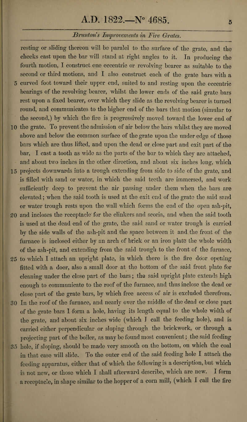 5 JBruntons Improvements in Fire Grates. resting or sliding thereon will be paralel to the surface of the grate, and the cheeks cast upon the bar will stand at right angles to it. In producing the fourth motion, I construct one eccentric or revolving bearer as suitable to the second or third motions, and I also construct each of the grate bars with a 5 curved foot toward their upper end, suited to and resting upon the eccentric bearings of the revolving bearer, whilst the lower ends of the said grate bars rest upon a fixed bearer, over which they slide as the revolving bearer is turned round, and communicates to the higher end of the bars that motion (simular to the second,) by which the fire is progressively moved toward the lower end of 10 the grate. To prevent the admission of air below the bars whilst they are moved above and below the common surface of the grate upon the under edge of those bars which are thus lifted, and upon the dead or close part and exit part of the bar, I cast a tooth as wide as the parts of the bar to which they are attached, and about two inches in the other direction, and about six inches long, which 15 projects downwards into a trough extending from side to side of the grate, and is filled with sand or water, in which the said teeth are immersed, and work sufficiently deep to prevent the air passing under them when the bars are elevated; when the said tooth is used at the exit end of the grate the said sand or water trough rests upon the wall which forms the end of the open ash-pit, 20 and incloses the receptacle' for the clinkers and scoria, and when the said tooth is used at the dead end of the grate, the said sand or water trough is carried by the side walls of the ash-pit and the space between it and the front of the furnace is inclosed either by an arch of brick or an iron plate the whole width of the ash-pit, and extending from the said trough to the front of the furnace, 25 to which I attach an upright plate, in which there is the fire door opening fitted with a door, also a small door at the bottom of the said front plate for cleaning under the close part of the bars; the said upright plate extends high enough to communicate to the roof of the furnace, and thus inclose the dead or close part of the grate bars, by which free access of air is excluded therefrom. 30 In the roof of the furnace, and nearly over the middle of the dead or close part of the grate bars 1 form a hole, having its length equal to the whole width of the grate, and about six inches wide (which I call the feeding hole), and is carried either perpendicular or sloping through the brickwork, or through a projecting part of the boiler, as may be found most convenient; the said feeding 35 hole, if sloping, should be made very smooth on the bottom, on which the coal in that case will slide. To the outer end of the said feeding hole I attach the feeding apparatus, either that of which the following is a description, but which is not new, or those which I shall afterward describe, which are new. I form a receptacle, in shape similar to the hopper of a corn mill, (which I call the fire
