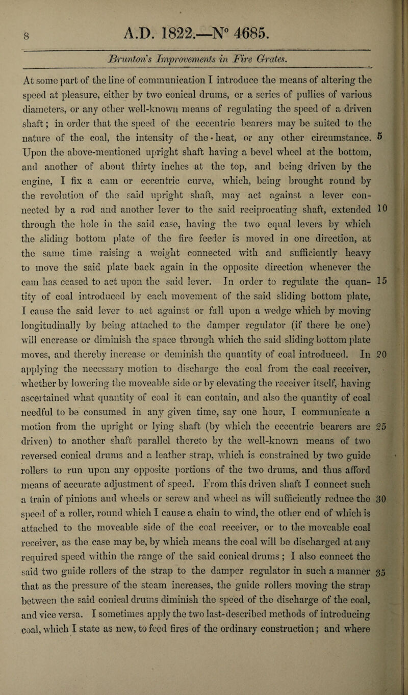 JBruntons Improvements in Fire Grates. At some part of tlie line of communication I introduce the means of altering the speed at pleasure, either by two conical drums, or a series of pullies of various diameters, or any other well-known means of regulating the speed of a driven shaft; in order that the speed of the eccentric bearers may be suited to the nature of the coal, the intensity of the • heat, or any other circumstance. 5 Upon the above-mentioned upright shaft having a bevel wheel at the bottom, and another of about thirty inches at the top, and being driven by the engine, I fix a cam or eccentric curve, which, being brought round by the revolution of the said upright shaft, may act against a lever con¬ nected by a rod and another lever to the said reciprocating shaft, extended 10 through the hole in the said case, having the two equal levers by which the sliding bottom plate of the fire feeder is moved in one direction, at the same time raising a weight connected with and sufficiently heavy to move the said plate back again in the opposite direction whenever the cam has ceased to act upon the said lever. In order to regulate the quan- 15 tity of coal introduced by each movement of the said sliding bottom plate, I cause the said lever to act against or fall upon a wedge which by moving longitudinally by being attached to the damper regulator (if there be one) will encrease or diminish the space through which the said sliding bottom plate moves, and thereby increase or deminish the quantity of coal introduced. In 20 applying the necessary motion to discharge the coal from the coal receiver, whether by lowering the moveable side or by elevating the receiver itself, having ascertained what quantity of coal it can contain, and also the quantity of coal needful to be consumed in any given time, say one hour, I communicate a motion from the upright or lying shaft (by which the eccentric bearers are 25 driven) to another shaft parallel thereto by the well-known means of two reversed conical drums and a leather strap, which is constrained by two guide rollers to run upon any opposite portions of the two drums, and thus afford means of accurate adjustment of speed. From this driven shaft I connect such a train of pinions and wheels or screw and wheel as will sufficiently reduce the 30 speed of a roller, round which I cause a chain to wind, the other end of which is attached to the moveable side of the coal receiver, or to the moveable coal receiver, as the case may be, by which means the coal will be discharged at any required speed within the range of the said conical drums ; I also connect the said two guide rollers of the strap to the damper regulator in such a manner 35 that as the pressure of the steam increases, the guide rollers moving the strap between the said conical drums diminish the speed of the discharge of the coal, and vice versa. I sometimes apply the two last-described methods of introducing coal, which I state as new, to feed fires of the ordinary construction; and where