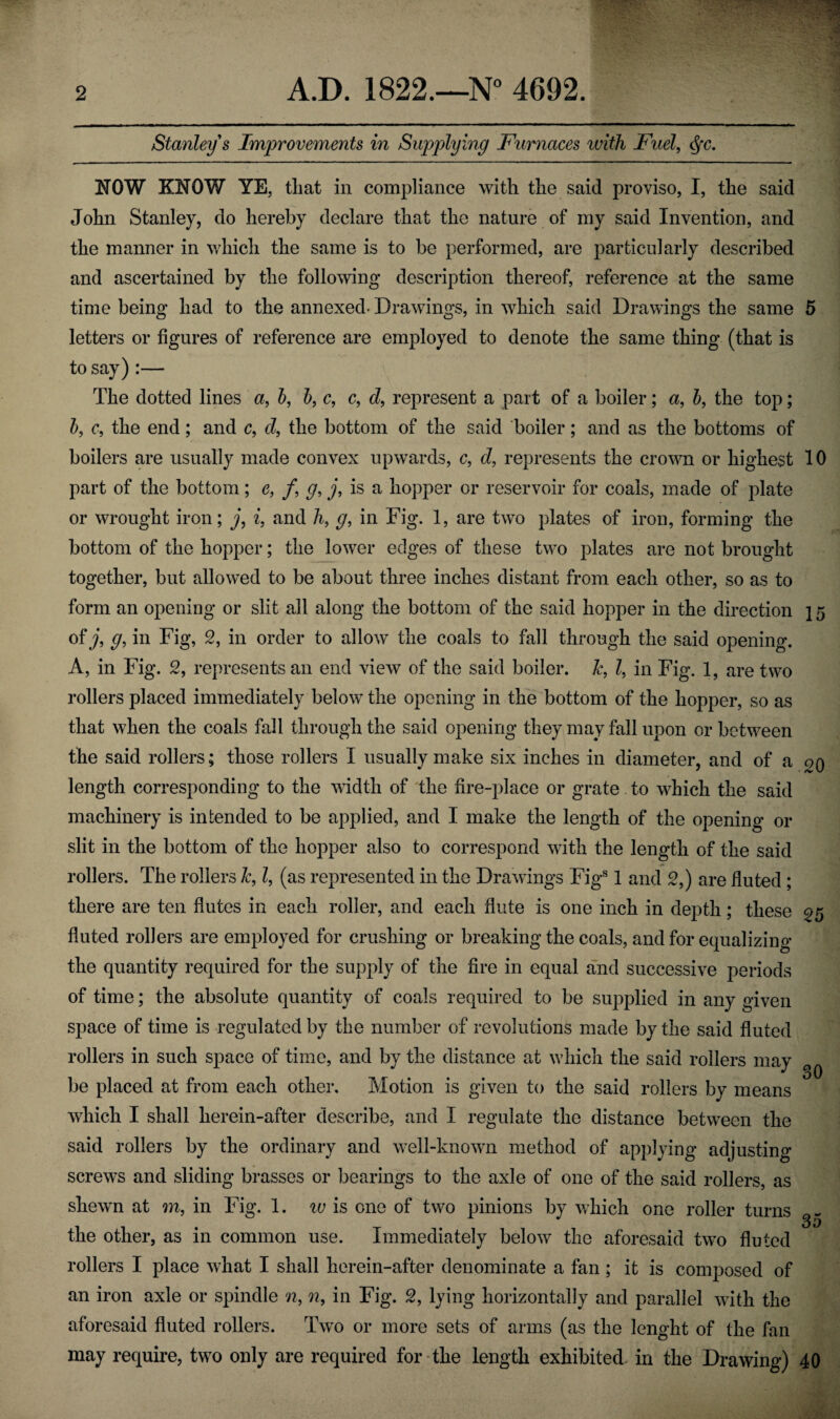 2 A.D. 1822.—N° 4692. Stanley s Improvements in Supplying Furnaces with Fuel, <$fc. NOW KNOW YE, that in compliance with the said proviso, I, the said John Stanley, do hereby declare that the nature of my said Invention, and the manner in which the same is to be performed, are particularly described and ascertained by the following description thereof, reference at the same time being had to the annexed- Drawings, in which said Drawings the same 5 letters or figures of reference are employed to denote the same thing (that is to say) :— The dotted lines a, b, b, c, c, d, represent a part of a boiler; a, b, the top; b, c, the end ; and c, d, the bottom of the said boiler; and as the bottoms of boilers are usually made convex upwards, c, d, represents the crown or highest 10 part of the bottom; e, /, g, j, is a hopper or reservoir for coals, made of plate or wrought iron; j, i, and /i, g, in Fig. 1, are two plates of iron, forming the bottom of the hopper; the lower edges of these two plates are not brought together, but allowed to be about three inches distant from each other, so as to form an opening or slit all along the bottom of the said hopper in the direction ] 5 of j, g, in Fig, 2, in order to allow the coals to fall through the said opening. A, in Fig. 2, represents an end view of the said boiler. &, Z, in Fig. 1, are two rollers placed immediately below the opening in the bottom of the hopper, so as that when the coals fall through the said opening they may fall upon or between the said rollers; those rollers I usually make six inches in diameter, and of a qq length corresponding to the width of the fire-place or grate to which the said machinery is intended to be applied, and I make tbe length of the opening or slit in the bottom of the hopper also to correspond with the length of the said rollers. The rollers 1c, l, (as represented in the Drawings Figs 1 and 2,) are fluted ; there are ten flutes in each roller, and each flute is one inch in depth; these ^5 fluted rollers are employed for crushing or breaking the coals, and for equalizing the quantity required for the supply of the fire in equal and successive periods of time; the absolute quantity of coals required to be supplied in any given space of time is regulated by the number of revolutions made by the said fluted rollers in such space of time, and by the distance at which the said rollers may be placed at from each other. Motion is given to the said rollers by means which I shall herein-after describe, and I regulate the distance between the said rollers by the ordinary and well-known method of applying adjusting screws and sliding brasses or bearings to the axle of one of the said rollers, as shewn at m, in Fig. 1. iv is one of two pinions by which one roller turns the other, as in common use. Immediately below the aforesaid two fluted rollers I place what I shall herein-after denominate a fan; it is composed of an iron axle or spindle w, n, in Fig. 2, lying horizontally and parallel with the aforesaid fluted rollers. Two or more sets of arms (as the lenght of the fan may require, two only are required for the length exhibited in the Drawing) 40 30 35