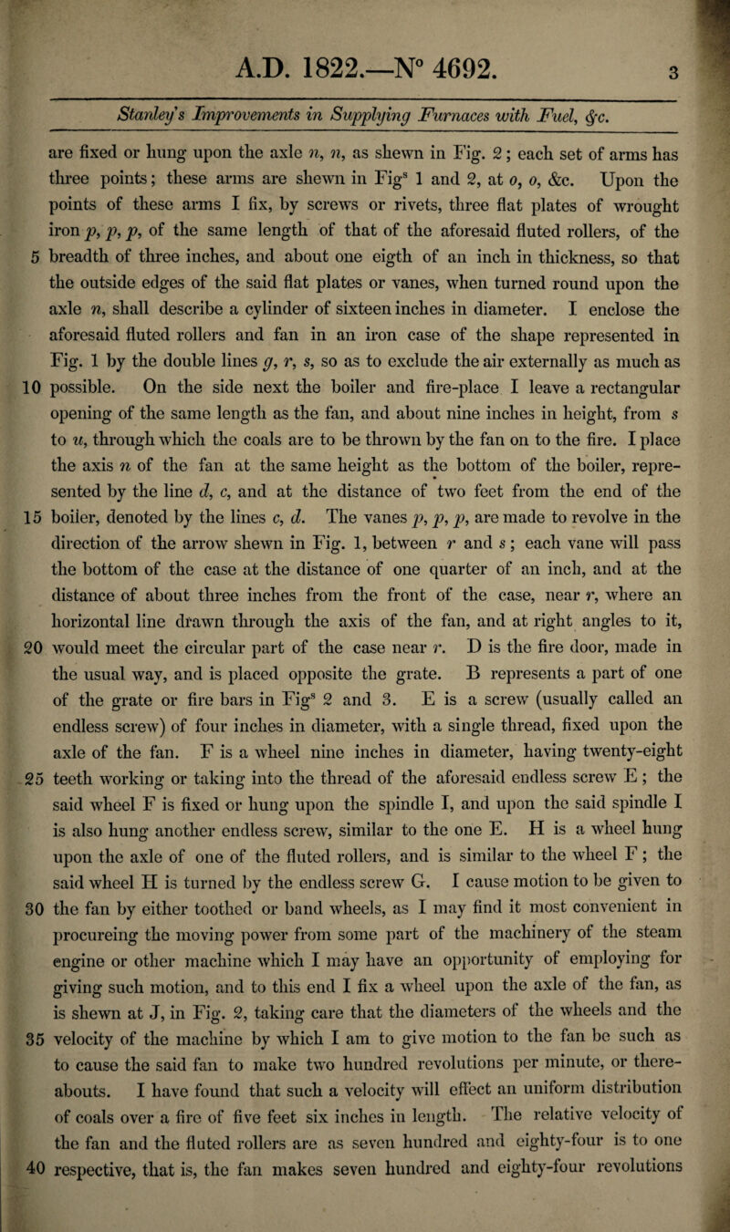 Stanley s Improvements in Supplying Furnaces with Fuel, $c. are fixed or hung upon the axle n, 7i, as shewn in Fig. 2; each set of arms has three points; these arms are shewn in Figs 1 and 2, at o, o, &c. Upon the points of these arms I fix, by screws or rivets, three flat plates of wrought iron p, p, p, of the same length of that of the aforesaid fluted rollers, of the 5 breadth of three inches, and about one eigth of an inch in thickness, so that the outside edges of the said flat plates or vanes, when turned round upon the axle n, shall describe a cylinder of sixteen inches in diameter. I enclose the aforesaid fluted rollers and fan in an iron case of the shape represented in Fig. 1 by the double lines g, r, s, so as to exclude the air externally as much as 10 possible. On the side next the boiler and fire-place I leave a rectangular opening of the same length as the fan, and about nine inches in height, from s to u, through which the coals are to be thrown by the fan on to the fire. I place the axis n of the fan at the same height as the bottom of the boiler, repre- sented by the line d, c, and at the distance of two feet from the end of the 15 boiier, denoted by the lines c, d. The vanes p, p, p, are made to revolve in the direction of the arrow shewn in Fig. 1, between r and s; each vane will pass the bottom of the case at the distance of one quarter of an inch, and at the distance of about three inches from the front of the case, near r, where an horizontal line drawn through the axis of the fan, and at right angles to it, 20 would meet the circular part of the case near r. D is the fire door, made in the usual way, and is placed opposite the grate. B represents a part of one of the grate or fire bars in Figs 2 and 3. E is a screw (usually called an endless screw) of four inches in diameter, with a single thread, fixed upon the axle of the fan. F is a wheel nine inches in diameter, having twenty-eight 25 teeth working or taking into the thread of the aforesaid endless screw E; the said wheel F is fixed or hung upon the spindle I, and upon the said spindle I is also hung another endless screw, similar to the one E. H is a wheel hung upon the axle of one of the fluted rollers, and is similar to the wheel F; the said wheel H is turned by the endless screw G. I cause motion to be given to 30 the fan by either toothed or band wheels, as I may find it most convenient in procureing the moving power from some part of the machinery of the steam engine or other machine which I may have an opportunity of employing for giving such motion, and to this end I fix a wheel upon the axle of the fan, as is shewn at J, in Fig. 2, taking care that the diameters of the wheels and the 35 velocity of the machine by which I am to give motion to the fan be such as to cause the said fan to make two hundred revolutions per minute, or there¬ abouts. I have found that such a velocity will effect an uniform distribution of coals over a fire of five feet six inches in length. The relative velocity of the fan and the fluted rollers are as seven hundred and eighty-four is to one 40 respective, that is, the fan makes seven hundred and eighty-four revolutions