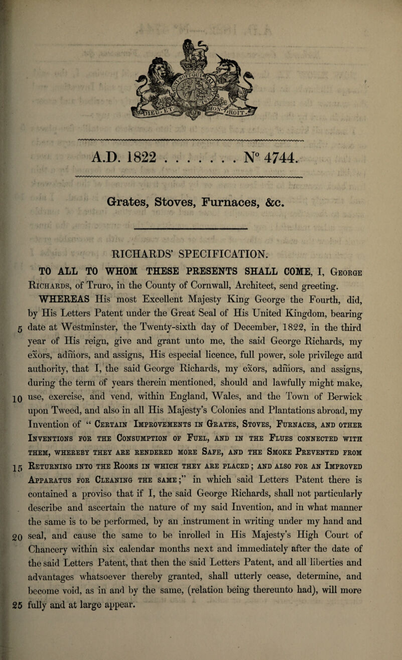 A.D. 1822 .N° 4744. * *'i ’ T Grates, Stoves, Furnaces, &c. RICHARDS’ SPECIFICATION. TO ALL TO WHOM THESE PRESENTS SHALL COME, I, George Richards, of Truro, in the County of Cornwall, Architect, send greeting. WHEREAS His most Excellent Majesty King George the Fourth, did, by His Letters Patent under the Great Seal of His United Kingdom, bearing 5 date at Westminster, the Twenty-sixth day of December, 1822, in the third year of His reign, give and grant unto me, the said George Richards, my exors, admors, and assigns, His especial licence, full power, sole privilege and authority, that I, the said George Richards, my exors, admors, and assigns, during the term of years therein mentioned, should and lawfully might make, 10 use, exercise, and vend, within England, Wales, and the Town of Berwick upon Tweed, and also in all His Majesty’s Colonies and Plantations abroad, my Invention of “ Certain Improvements in Grates, Stoves, Furnaces, and other Inventions for the Consumption of Fuel, and in the Flues connected with THEM, WHEREBY THEY ARE RENDERED MORE SAFE, AND THE SMOKE PREVENTED FROM 15 Returning into the Rooms in which they are placed ; and also for an Improved Apparatus for Cleaning the same;” in which said Letters Patent there is contained a proviso that if I, the said George Richards, shall not particularly describe and ascertain the nature of my said Invention, and in what manner the same is to be performed, by an instrument in writing under my hand and 20 seal, and cause the same to be inrolled in His Majesty’s High Court of Chancery within six calendar months next and immediately after the date of the said Letters Patent, that then the said Letters Patent, and all liberties and advantages whatsoever thereby granted, shall utterly cease, determine, and become void, as in and by the same, (relation being thereunto had), will more 25 fully and at large appear.