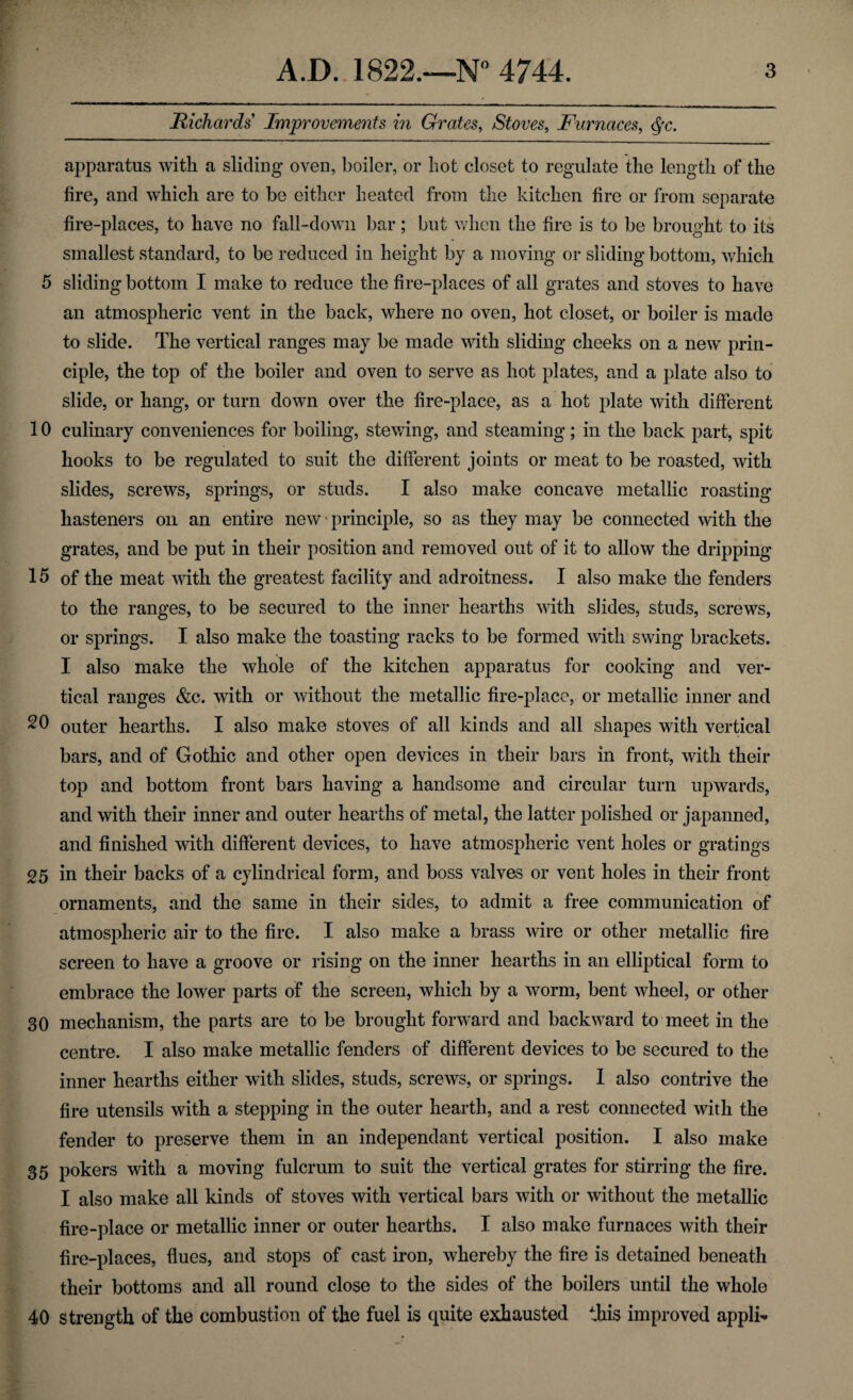 Richards Improvements in Grates, Stoves, Furnaces, apparatus with a sliding oven, boiler, or hot closet to regulate the length of the fire, and which are to be either heated from the kitchen fire or from separate fire-places, to have no fall-down bar; but when the fire is to be brought to its smallest standard, to be reduced in height by a moving or sliding bottom, which 5 sliding bottom I make to reduce the fire-places of all grates and stoves to have an atmospheric vent in the back, where no oven, hot closet, or boiler is made to slide. The vertical ranges may be made with sliding cheeks on a new prin¬ ciple, the top of the boiler and oven to serve as hot plates, and a plate also to slide, or hang, or turn down over the fire-place, as a hot plate with different 10 culinary conveniences for boiling, stewing, and steaming; in the back part, spit hooks to be regulated to suit the different joints or meat to be roasted, with slides, screws, springs, or studs. I also make concave metallic roasting hasteners oil an entire new principle, so as they may be connected with the grates, and be put in their position and removed out of it to allow the dripping 15 of the meat with the greatest facility and adroitness. I also make the fenders to the ranges, to be secured to the inner hearths with slides, studs, screws, or springs. I also make the toasting racks to be formed with swing brackets. 1 also make the whole of the kitchen apparatus for cooking and ver¬ tical ranges &c. with or without the metallic fire-place, or metallic inner and 20 outer hearths. I also make stoves of all kinds and all shapes with vertical bars, and of Gothic and other open devices in their bars in front, with their top and bottom front bars having a handsome and circular turn upwards, and with their inner and outer hearths of metal, the latter polished or japanned, and finished with different devices, to have atmospheric vent holes or gratings 25 in their backs of a cylindrical form, and boss valves or vent holes in their front ornaments, and the same in their sides, to admit a free communication of atmospheric air to the fire. I also make a brass wire or other metallic fire screen to have a groove or rising on the inner hearths in an elliptical form to embrace the lower parts of the screen, which by a worm, bent wheel, or other 30 mechanism, the parts are to be brought forward and backward to meet in the centre. I also make metallic fenders of different devices to be secured to the inner hearths either with slides, studs, screws, or springs. I also contrive the fire utensils with a stepping in the outer hearth, and a rest connected with the fender to preserve them in an independant vertical position. I also make 35 pokers with a moving fulcrum to suit the vertical grates for stirring the fire. I also make all kinds of stoves with vertical bars with or without the metallic fire-place or metallic inner or outer hearths. I also make furnaces with their fire-places, flues, and stops of cast iron, whereby the fire is detained beneath their bottoms and all round close to the sides of the boilers until the whole 40 strength of the combustion of the fuel is quite exhausted this improved appli-