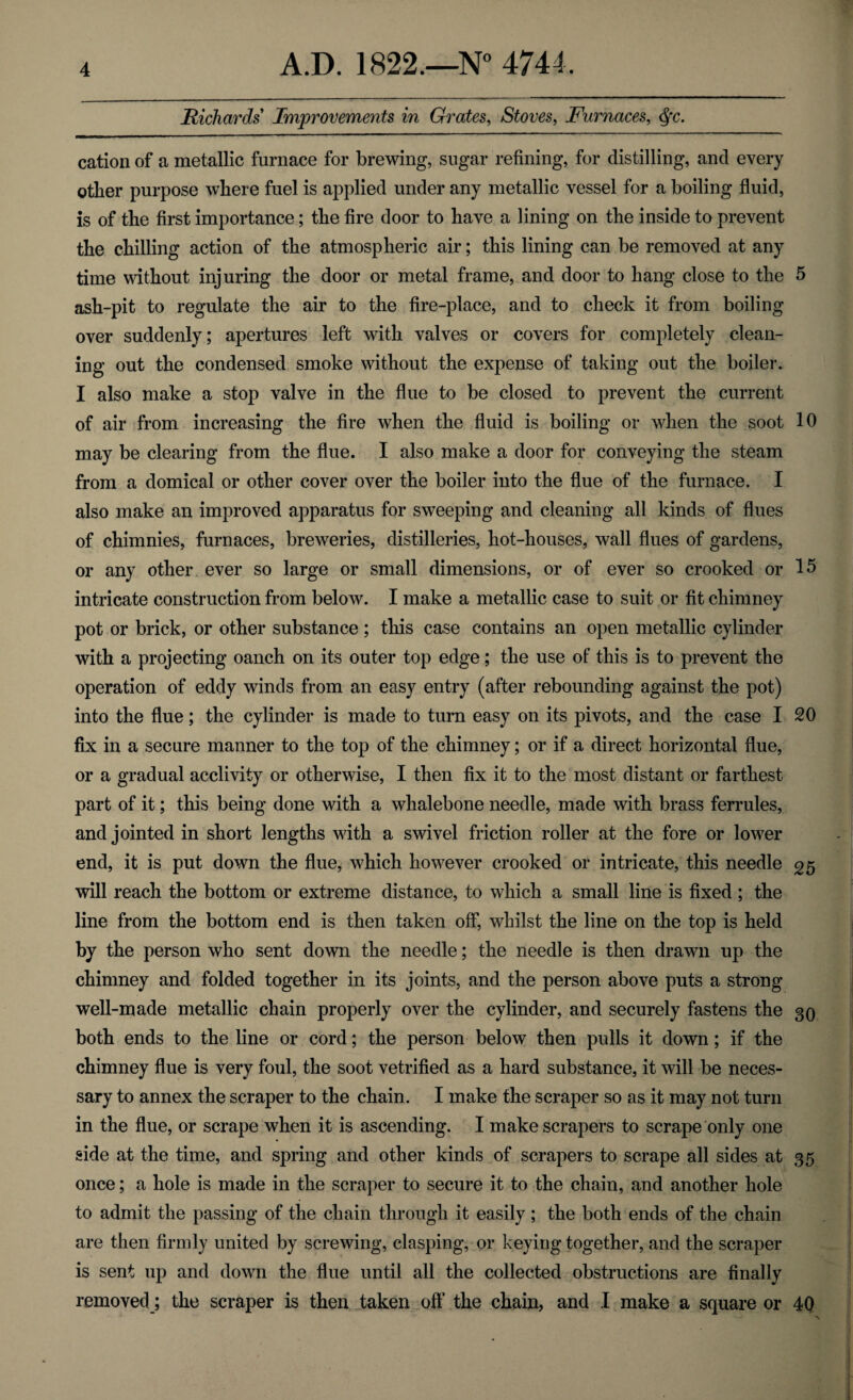 Richards Improvements in Grates, Stoves, Furnaces, $*c. cation of a metallic furnace for brewing, sugar refining, for distilling, and every other purpose where fuel is applied under any metallic vessel for a boiling fluid, is of the first importance; the fire door to have a lining on the inside to prevent the chilling action of the atmospheric air; this lining can be removed at any time without injuring the door or metal frame, and door to hang close to the 5 ash-pit to regulate the air to the fire-place, and to check it from boiling over suddenly; apertures left with valves or covers for completely clean¬ ing out the condensed smoke without the expense of taking out the boiler. I also make a stop valve in the flue to be closed to prevent the current of air from increasing the fire when the fluid is boiling or when the soot 10 may be clearing from the flue. I also make a door for conveying the steam from a domical or other cover over the boiler into the flue of the furnace. I also make an improved apparatus for sweeping and cleaning all kinds of flues of chimnies, furnaces, breweries, distilleries, hot-houses, wall flues of gardens, or any other ever so large or small dimensions, or of ever so crooked or 15 intricate construction from below. I make a metallic case to suit or fit chimney pot or brick, or other substance; this case contains an open metallic cylinder with a projecting oanch on its outer top edge; the use of this is to prevent the operation of eddy winds from an easy entry (after rebounding against the pot) into the flue; the cylinder is made to turn easy on its pivots, and the case I 20 fix in a secure manner to the top of the chimney; or if a direct horizontal flue, or a gradual acclivity or otherwise, I then fix it to the most distant or farthest part of it; this being done with a whalebone needle, made with brass ferrules, and jointed in short lengths with a swivel friction roller at the fore or lower end, it is put down the flue, which however crooked or intricate, this needle will reach the bottom or extreme distance, to which a small line is fixed ; the line from the bottom end is then taken off, whilst the line on the top is held by the person who sent down the needle; the needle is then drawn up the chimney and folded together in its joints, and the person above puts a strong well-made metallic chain properly over the cylinder, and securely fastens the 30 both ends to the line or cord; the person below then pulls it down; if the chimney flue is very foul, the soot vetrified as a hard substance, it will be neces¬ sary to annex the scraper to the chain. I make the scraper so as it may not turn in the flue, or scrape when it is ascending. I make scrapers to scrape only one side at the time, and spring and other kinds of scrapers to scrape all sides at 35 once; a hole is made in the scraper to secure it to the chain, and another hole to admit the passing of the chain through it easily; the both ends of the chain are then firmly united by screwing, clasping, or keying together, and the scraper is sent up and down the flue until all the collected obstructions are finally removed; the scraper is then taken off the chain, and I make a square or 40