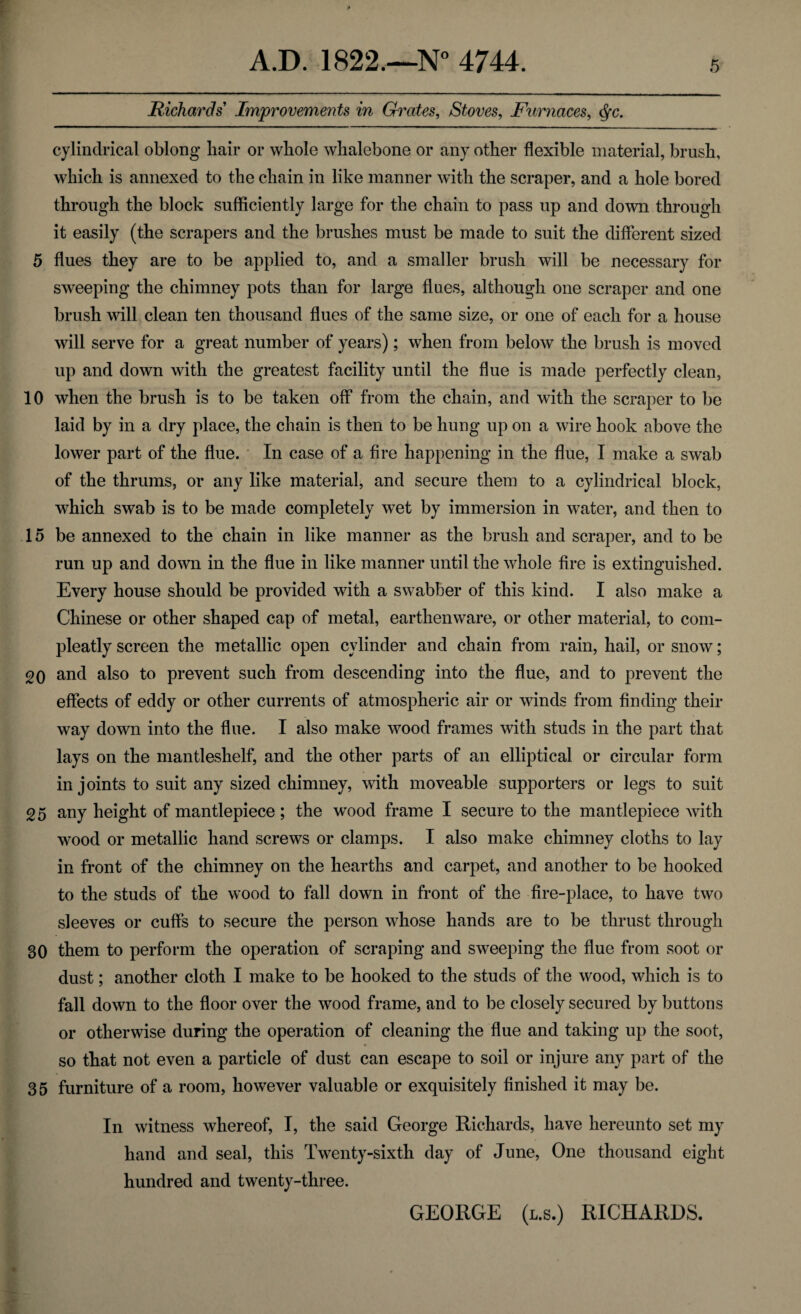Richards Improvements in Grates, Stoves, Furnaces, cylindrical oblong liair or whole whalebone or any other flexible material, brush, which is annexed to the chain in like manner with the scraper, and a hole bored through the block sufficiently large for the chain to pass up and down through it easily (the scrapers and the brushes must be made to suit the different sized 5 flues they are to be applied to, and a smaller brush will be necessary for sweeping the chimney pots than for large flues, although one scraper and one brush will clean ten thousand flues of the same size, or one of each for a house will serve for a great number of years); when from below the brush is moved up and down with the greatest facility until the flue is made perfectly clean, 10 when the brush is to be taken off from the chain, and with the scraper to be laid by in a dry place, the chain is then to be hung up on a wire hook above the lower part of the flue. In case of a fire happening in the flue, I make a swab of the thrums, or any like material, and secure them to a cylindrical block, which swab is to be made completely wet by immersion in water, and then to 15 be annexed to the chain in like manner as the brush and scraper, and to be run up and down in the flue in like manner until the whole fire is extinguished. Every house should be provided with a swabber of this kind. I also make a Chinese or other shaped cap of metal, earthenware, or other material, to com- pleatly screen the metallic open cylinder and chain from rain, hail, or snow; 20 and also to prevent such from descending into the flue, and to prevent the effects of eddy or other currents of atmospheric air or winds from finding their way down into the flue. I also make wood frames with studs in the part that lays on the mantleshelf, and the other parts of an elliptical or circular form in joints to suit any sized chimney, with moveable supporters or legs to suit 25 any height of mantlepiece; the wood frame I secure to the mantlepiece with wood or metallic hand screws or clamps. I also make chimney cloths to lay in front of the chimney on the hearths and carpet, and another to be hooked to the studs of the wood to fall down in front of the fire-place, to have two sleeves or cuffs to secure the person whose hands are to be thrust through 30 them to perform the operation of scraping and sweeping the flue from soot or dust; another cloth I make to be hooked to the studs of the wood, which is to fall down to the floor over the wood frame, and to be closely secured by buttons or otherwise during the operation of cleaning the flue and taking up the soot, so that not even a particle of dust can escape to soil or injure any part of the 35 furniture of a room, however valuable or exquisitely finished it may be. In witness whereof, I, the said George Richards, have hereunto set my hand and seal, this Twenty-sixth day of June, One thousand eight hundred and twenty-three. GEORGE (l.s.) RICHARDS.