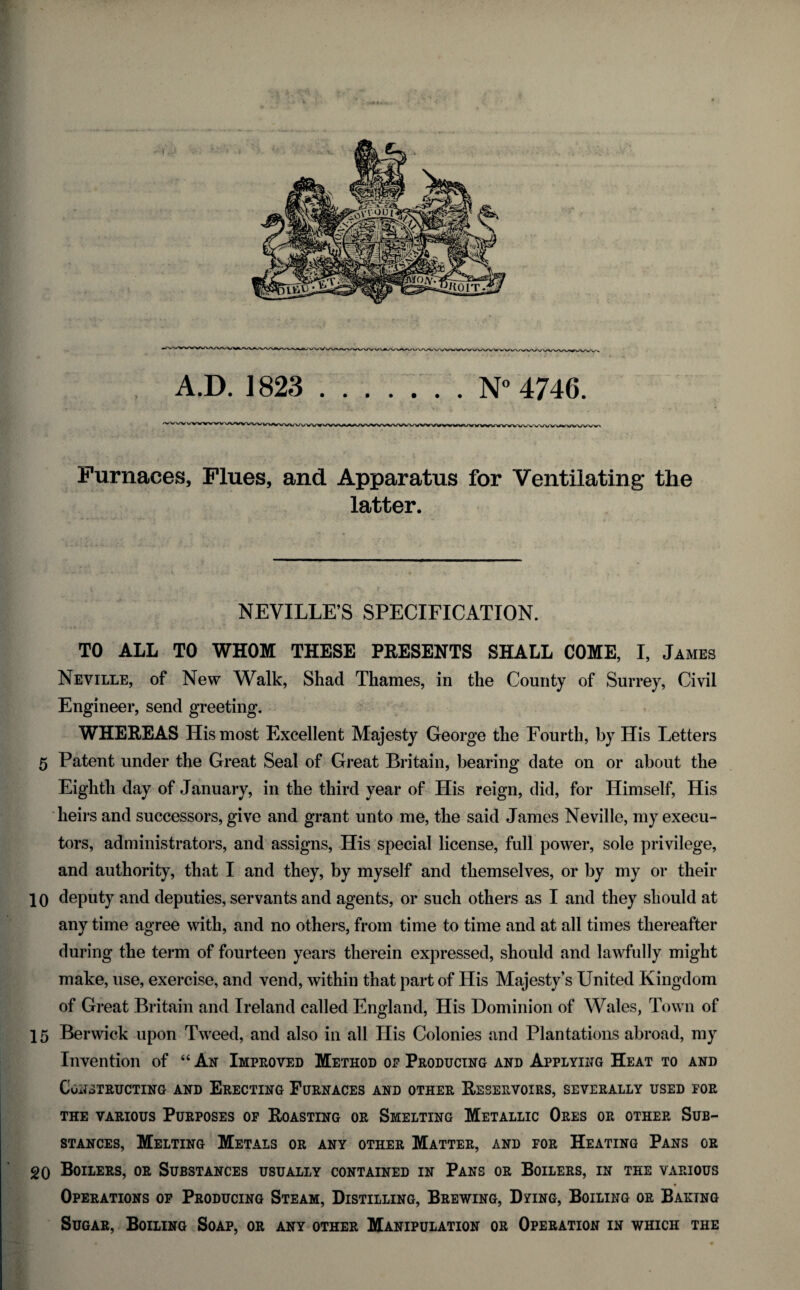 A.D. 1823 N° 4746. Furnaces, Flues, and Apparatus for Ventilating the latter. NEVILLE’S SPECIFICATION. TO ALL TO WHOM THESE PRESENTS SHALL COME, I, James Neville, of New Walk, Shad Thames, in the County of Surrey, Civil Engineer, send greeting. WHEREAS His most Excellent Majesty George tlie Fourth, by His Letters 5 Patent under the Great Seal of Great Britain, bearing date on or about the Eighth day of January, in the third year of His reign, did, for Himself, His heirs and successors, give and grant unto me, the said James Neville, my execu¬ tors, administrators, and assigns, His special license, full power, sole privilege, and authority, that I and they, by myself and themselves, or by my or their 10 deputy and deputies, servants and agents, or such others as I and they should at any time agree with, and no others, from time to time and at all times thereafter during the term of fourteen years therein expressed, should and lawfully might make, use, exercise, and vend, within that part of His Majesty’s United Kingdom of Great Britain and Ireland called England, His Dominion of Wales, Town of 15 Berwick upon Tweed, and also in all His Colonies and Plantations abroad, my Invention of “ Ax Improved Method of Producing and Applying Heat to and Constructing and Erecting Furnaces and other Reservoirs, severally used tor the various Purposes of Roasting or Smelting Metallic Ores or other Sub¬ stances, Melting Metals or any other Matter, and for Heating Pans or 20 Boilers, or Substances usually contained in Pans or Boilers, in the various Operations of Producing Steam, Distilling, Brewing, Dying, Boiling or Baring Sugar, Boiling Soap, or any other Manipulation or Operation in which the