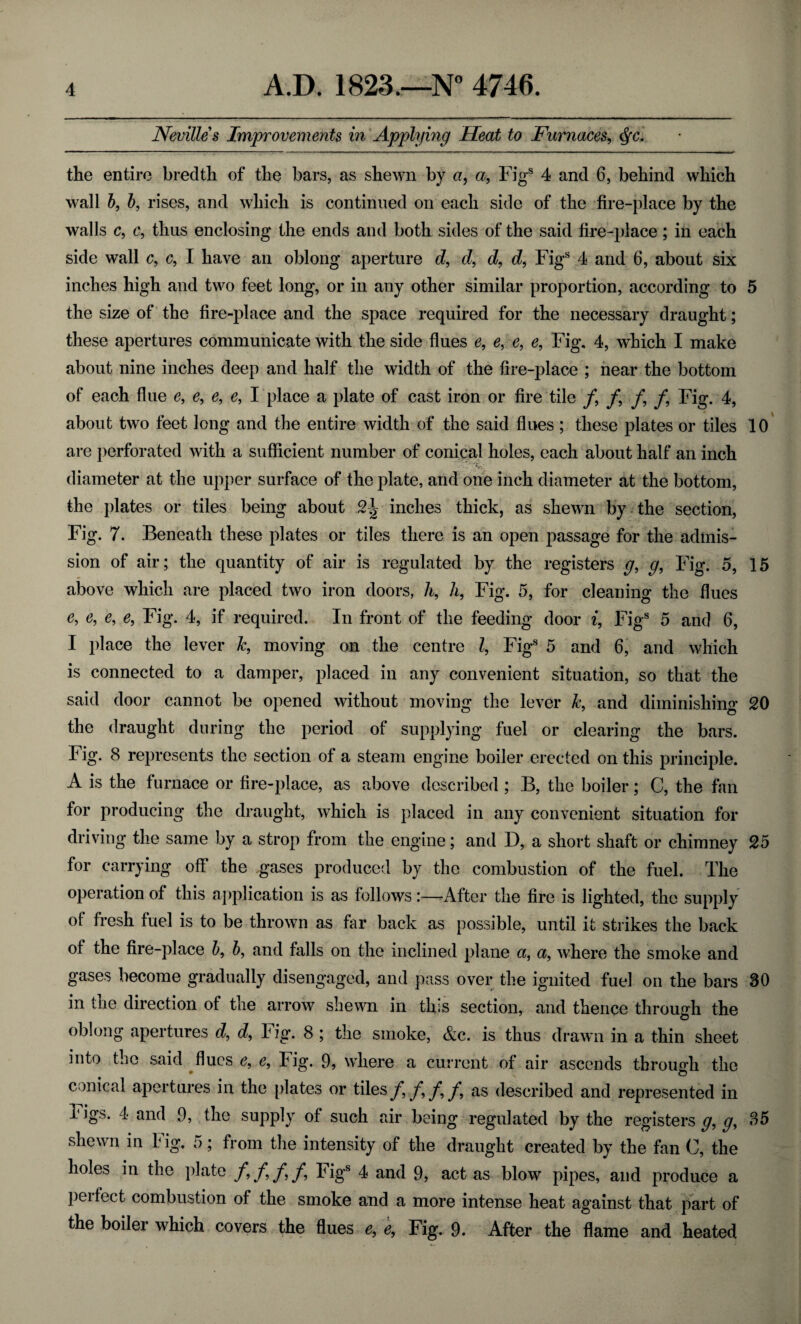 Nevilles Improvements in Applying Heat to Furnaces, cfc. the entire bredth of the bars, as shewn by a, a, Figs 4 and 6, behind which wall b, b, rises, and which is continued on each side of the fire-place by the walls c, c, thus enclosing the ends and both sides of the said fire-place ; in each side wall c, c, I have an oblong aperture d, d, d, d, Figs 4 and 6, about six inches high and two feet long, or in any other similar proportion, according to 5 the size of the fire-place and the space required for the necessary draught; these apertures communicate with the side flues e9 e, e, e9 Fig. 4, which I make about nine inches deep and half the width of the fire-place ; near the bottom of each flue e, e9 e9 e9 I place a plate of cast iron or fire tile /, /, f9 /, Fig. 4, about two feet long and the entire width of the said flues ; these plates or tiles 10 are perforated with a sufficient number of conical holes, each about half an inch diameter at the upper surface of the plate, and one inch diameter at the bottom, the plates or tiles being about 2| inches thick, as shewn by the section, Fig. 7. Beneath these plates or tiles there is an open passage for the admis¬ sion of air; the quantity of air is regulated by the registers g9 g, Fig. 5, 15 above which are placed two iron doors, h9 h9 Fig. 5, for cleaning the flues e, e, e, e9 Fig. 4, if required. In front of the feeding door i, Fig8 5 and 6, I place the lever k9 moving on the centre l, Fig8 5 and 6, and which is connected to a damper, placed in any convenient situation, so that the said door cannot be opened without moving the lever k, and diminishing 20 the draught during the period of supplying fuel or clearing the bars. Fig. 8 represents the section of a steam engine boiler erected on this principle. A is the furnace or fire-place, as above described ; B, the boiler; C, the fan for producing the draught, which is placed in any convenient situation for driving the same by a strop from the engine; and D, a short shaft or chimney 25 for carrying off the gases produced by the combustion of the fuel. The operation of this application is as follows:—After the fire is lighted, the supply of fresh fuel is to be thrown as far back as possible, until it strikes the back of the fire-place 5, 5, and falls on the inclined plane a, a, where the smoke and gases become gradually disengaged, and pass over the ignited fuel on the bars 30 in the direction of the arrow shewn in this section, and thence through the oblong apertures d, d9 Fig. 8 ; the smoke, &c. is thus drawn in a thin sheet into the said flues e, e, Fig. 9, where a current of air ascends through the conical apertures in the plates or tiles f9 f9 f, f9 as described and represented in I igs. 4 and 9, the supply of such air being regulated by the registers g9 g, 35 shewn in Fig. 5; from the intensity of the draught created by the fan C, the holes in the plate f,f,f,f9 Figs 4 and 9, act as blow pipes, and produce a perfect combustion of the smoke and a more intense heat against that part of the boiler which covers the flues e9 e, Fig. 9. After the flame and heated
