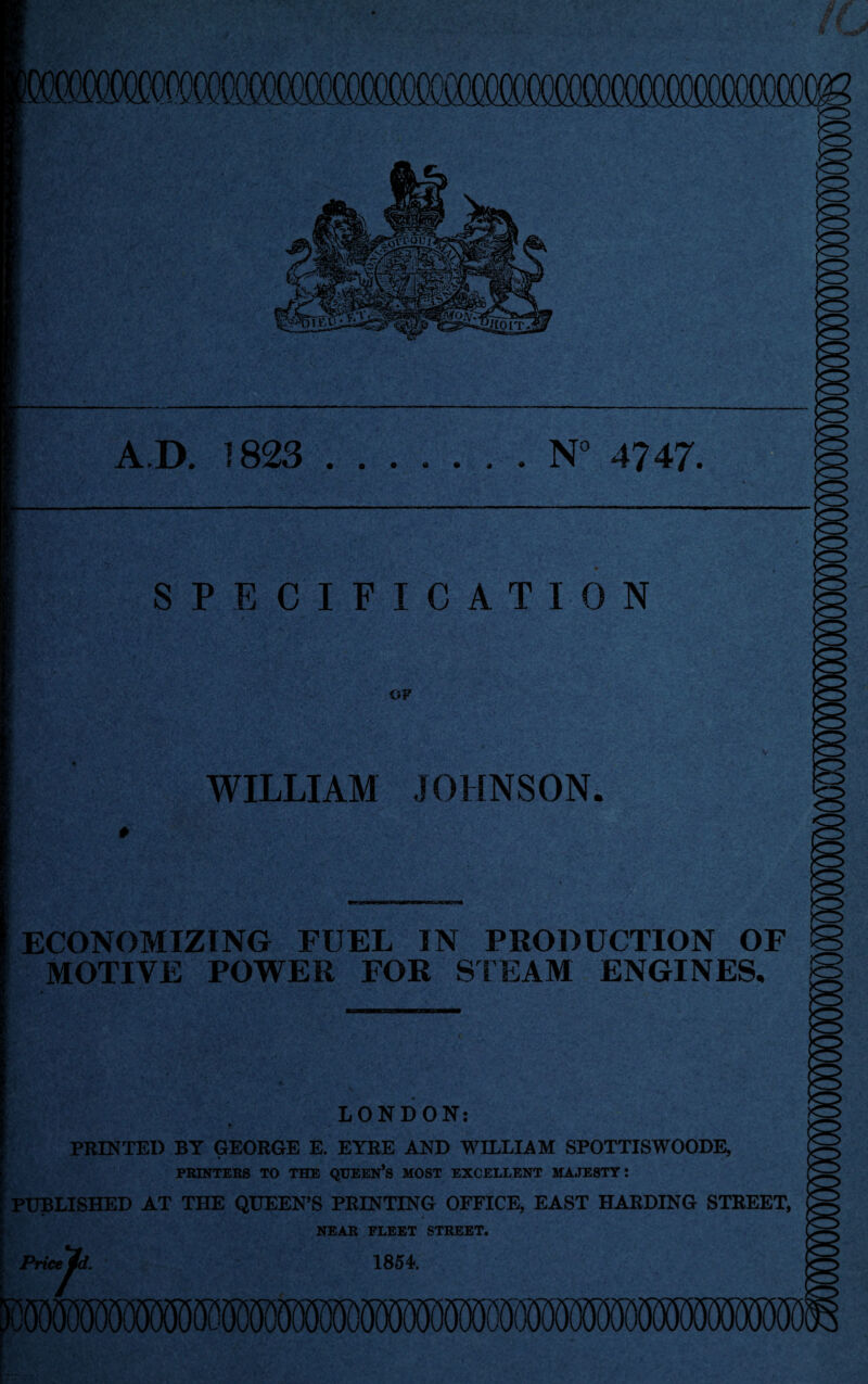 TOMTOMS A.D. 1823 .N° 4747. SPECIFICATION OF WILLIAM JOHNSON ECONOMIZING FUEL IN PRODUCTION OF MOTIVE POWER FOR STEAM ENGINES. LONDON: PRINTED BY GEORGE E. EYRE AND WILLIAM SPOTTISWOODE, PRINTERS TO THE QUEEN’S MOST EXCELLENT MAJESTY: PUBLISHED AT THE QUEEN’S PRINTING OFFICE, EAST HARDING STREET, * NEAR FLEET STREET. Pricej^d. 1854.