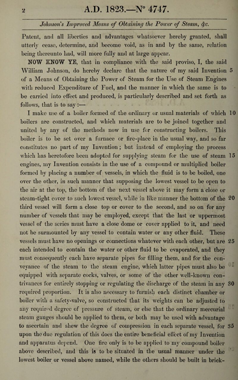Johnsons Improved Means of Obtaining the Power of Steam, Qc. Patent, and all liberties and advantages whatsoever hereby granted, shall utterly cease, determine, and become void, as in and by the same, relation being thereunto had, will more fully and at large appear. NOW KNOW YE, that in compliance with the said proviso, I, the said William Johnson, do hereby declare that the nature of my said Invention 5 of a Means of Obtaining the Power of Steam for the Use of Steam Engines with reduced Expenditure of Fuel, and the manner in which the same is to be carried into effect and produced, is particularly described and set forth as follows, that is to say :— I make use of a boiler formed of the ordinary or usual materials of which 10 boilers are constructed, and which materials are to be joined together and united by any of the methods now in use for constructing boilers. This boiler is to be set over a furnace or fire-place in the usual way, and so far constitutes no part of my Invention; but instead of employing the process which has heretofore been adopted for supplying steam for the use of steam 15 engines, my Invention consists in the use of a compound or multiplied boiler formed by placing a number of vessels, in which the fluid is to be boiled, one over the other, in such manner that supposing the lowest vessel to be open to the air at the top, the bottom of the next vessel above it may form a close or steam-tight cover to such lowest vessel, while in like manner the bottom of the 20 third vessel will form a close top or cover to the second, and so on for any number of vessels that may be employed, except that the last or uppermost vessel of the series must have a close dome or cover applied to it, and need not be surmounted by any vessel to contain water or any other fluid. These vessels must have no openings or connections whatever with each other, but are 25 each intended to contain the water or other fluid to be evaporated, and they must consequently each have separate pipes for filling them, and for the con¬ veyance of the steam to the steam engine, which latter pipes must also be equipped with separate cocks, valves, or some of the other well-known con¬ trivances for entirely stopping or regulating the discharge of the steam in any 30 required proportion. It is also necessary to furnish each distinct chamber or boiler with a safety-valve, so constructed that its weights can be adjusted to any required degree of pressure of steam, or else that the ordinary mercurial steam gauges should be applied to them, or both may be used with advantage to ascertain and shew the degree of compression in each separate vessel, for 35 upon the due regulation of this does the entire beneficial effect of my Invention and apparatus depend. One fire only is to be applied to my compound boiler above described, and this is to be situated in the usual manner under the lowest boiler or vessel above named, while the others should be built in brick-