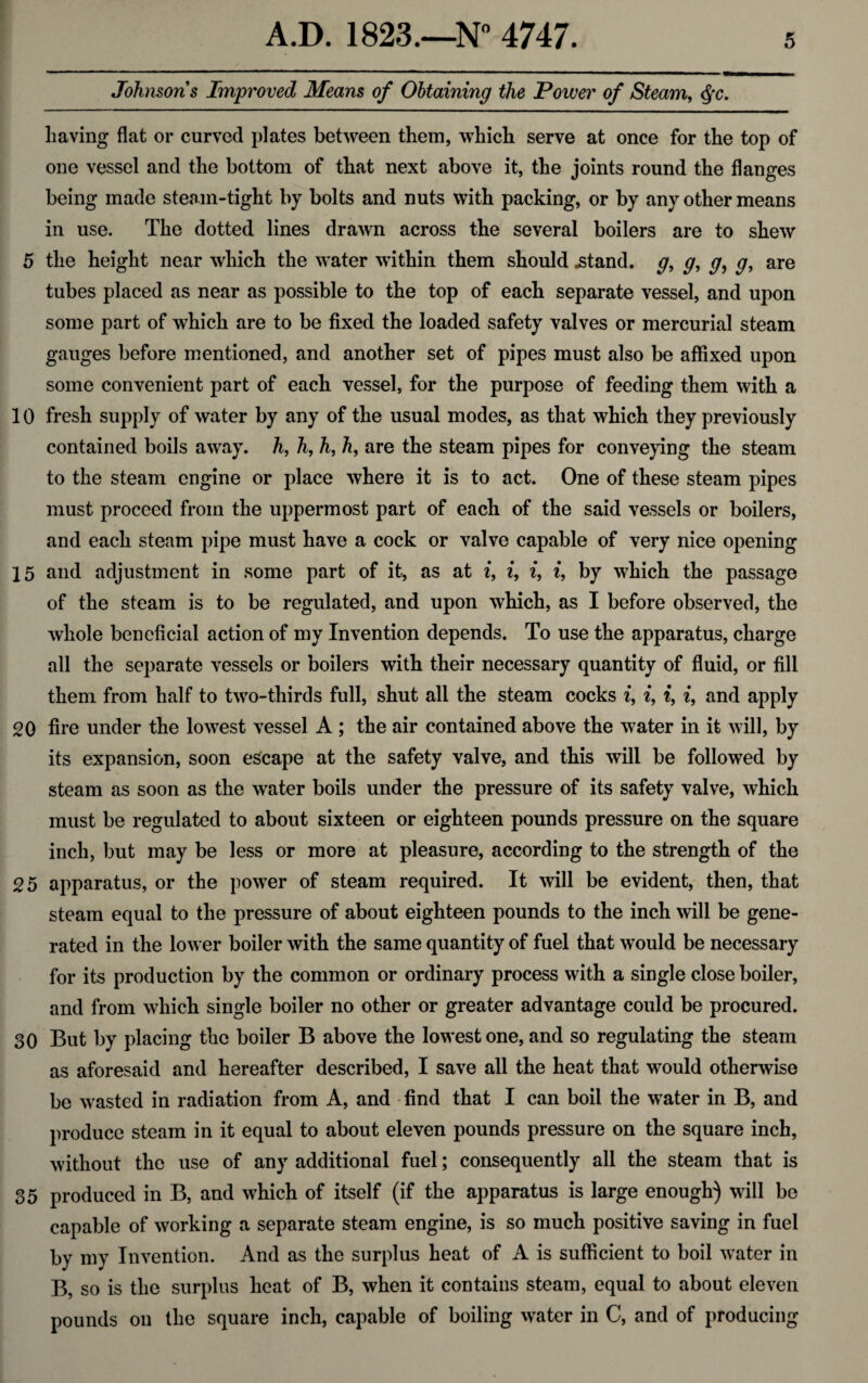 Johnsons Improved Means of Obtaining the Power of Steam, Qc. Laving flat or curved plates between them, which serve at once for the top of one vessel and the bottom of that next above it, the joints round the flanges being made steam-tight by bolts and nuts with packing, or by any other means in use. The dotted lines drawn across the several boilers are to shew 5 the height near which the water within them should .stand, g, g, g, g, are tubes placed as near as possible to the top of each separate vessel, and upon some part of which are to be fixed the loaded safety valves or mercurial steam gauges before mentioned, and another set of pipes must also be affixed upon some convenient part of each vessel, for the purpose of feeding them with a 10 fresh supply of water by any of the usual modes, as that which they previously contained boils away, h, h, h, h, are the steam pipes for conveying the steam to the steam engine or place where it is to act. One of these steam pipes must proceed from the uppermost part of each of the said vessels or boilers, and each steam pipe must have a cock or valve capable of very nice opening 15 and adjustment in some part of it, as at i, i, i, i, by which the passage of the steam is to be regulated, and upon which, as I before observed, the whole beneficial action of my Invention depends. To use the apparatus, charge all the separate vessels or boilers with their necessary quantity of fluid, or fill them from half to two-thirds full, shut all the steam cocks i, i, t, i, and apply 20 fire under the lowest vessel A ; the air contained above the water in it will, by its expansion, soon escape at the safety valve, and this will be followed by steam as soon as the water boils under the pressure of its safety valve, which must be regulated to about sixteen or eighteen pounds pressure on the square inch, but may be less or more at pleasure, according to the strength of the 25 apparatus, or the power of steam required. It will be evident, then, that steam equal to the pressure of about eighteen pounds to the inch will be gene¬ rated in the lower boiler with the same quantity of fuel that would be necessary for its production by the common or ordinary process with a single close boiler, and from which single boiler no other or greater advantage could be procured. 30 But by placing the boiler B above the lowest one, and so regulating the steam as aforesaid and hereafter described, I save all the heat that would otherwise be wasted in radiation from A, and find that I can boil the water in B, and produce steam in it equal to about eleven pounds pressure on the square inch, without the use of any additional fuel; consequently all the steam that is 35 produced in B, and which of itself (if the apparatus is large enough) will be capable of working a separate steam engine, is so much positive saving in fuel by my Invention. And as the surplus heat of A is sufficient to boil water in B, so is the surplus heat of B, when it contains steam, equal to about eleven pounds on the square inch, capable of boiling water in C, and of producing