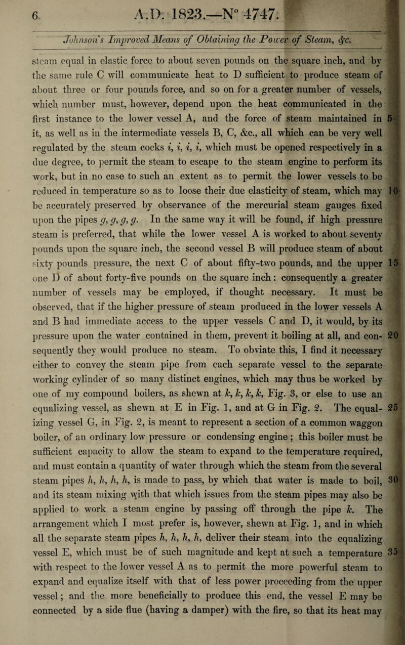 Johnson s Improved Means of Obtaining the Power of Steam, cj*c. steam equal in elastic force to about seven pounds on the square inch, and by the same rule C will communicate heat to D sufficient to produce steam of about three or four pounds force, and so on for a greater number of vessels, which number must, however, depend upon the heat communicated in the first instance to the lower vessel A, and the force of steam maintained in 5 it, as well as in the intermediate vessels B, C, &c., all which can be very well regulated by the steam cocks i, i, i, i, which must be opened respectively in a due degree, to permit the steam to escape to the steam engine to perform its work, but in no case to such an extent as to permit the lower vessels to be reduced in temperature so as to loose their due elasticity of steam, which may 10 be accurately preserved by observance of the mercurial steam gauges fixed upon the pipes g, g, g, g. In the same way it will be found, if high pressure steam is preferred, that while the lower vessel A is worked to about seventy pounds upon the square inch, the second vessel B will produce steam of about sixty pounds pressure, the next C of about fifty-two pounds, and the upper 15 one D of about forty-five pounds on the square inch: consequently a greater number of vessels may be employed, if thought necessary. It must be observed, that if the higher pressure of steam produced in the lower vessels A and B had immediate access to the upper vessels C and D, it would, by its pressure upon the water contained in them, prevent it boiling at all, and con- 20 sequently they would produce no steam. To obviate this, I find it necessary either to convey the steam pipe from each separate vessel to the separate working cylinder of so many distinct engines, which may thus be worked by one of my compound boilers, as shewn at k, k, k, k, Fig. 3, or else to use an equalizing vessel, as shewn at E in Fig. 1, and at G in Fig. 2. The equal- 25 izing vessel G, in Fig. 2, is meant to represent a section of a common waggon boiler, of an ordinary low pressure or condensing engine ; this boiler must be sufficient capacity to allow the steam to expand to the temperature required, and must contain a quantity of water through which the steam from the several steam pipes /i, h, h, h, is made to pass, by which that water is made to boil, 30 and its steam mixing with that which issues from the steam pipes may also be applied to work a steam engine by passing off through the pipe k. The arrangement which I most prefer is, however, shewn at Fig. 1, and in which all the separate steam pipes h, h, h, h, deliver their steam into the equalizing vessel E, which must be of such magnitude and kept at such a temperature 35 with respect to the lower vessel A as to permit the more powerful steam to expand and equalize itself with that of less power proceeding from the upper vessel; and the more beneficially to produce this end, the vessel E may be connected by a side flue (having a damper) with the fire, so that its heat may