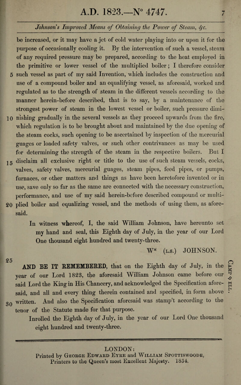 / Johnsons Improved Means of Obtaining the Power of Steam, c§c. be increased, or it may have a jet of cold water playing into or upon it for the purpose of occasionally cooling it. By the intervention of such a vessel, steam of any required pressure may be prepared, according to the heat employed in the primitive or lower vessel of the multiplied boiler; I therefore consider 5 such vessel as part of my said Invention, which includes the construction and use of a compound boiler and an equalifying vessel, as aforesaid, worked and regulated as to the strength of .steam in the different vessels according to the manner herein-before described, that is to say, by a maintenance of the strongest power of steam in the lowest vessel or boiler, such pressure dimi- 10 nishing gradually in the several vessels as they proceed upwards from the fire, which regulation is to be brought about and maintained by the due opening of the steam cocks, such opening to be ascertained by inspection of the mercurial guages or loaded safety valves, or such other contrivances as may be used for determining the strength of the steam in the respective boilers. But I I ^ disclaim all exclusive right or title to the use of such steam vessels, cocks, valves, safety valves, mercurial guages, steam pipes, feed pipes, or pumps, furnaces, or other matters and things as have been heretofore invented or in use, save only so far as the same are connected with the necessary construction, performance, and use of my said herein-before described compound or multi- 20 plied boiler and equalizing vessel, and the methods of using them, as afore¬ said. In witness whereof, I, the said William Johnson, have hereunto set my hand and seal, this Eighth day of July, in the year of our Lord One thousand eight hundred and twenty-three. WM (l.s.) JOHNSON. 25 AND BE IT REMEMBERED, that on the Eighth day of July, in the year of our Lord 1823, the aforesaid William Johnson came before our said Lord the King in His Chancery, and acknowledged the Specification afore¬ said, and all and every thing therein contained and specified, in form above 30 written. And also the Specification aforesaid was stamp’t according to the tenor of the Statute made for that purpose. Inrolled the Eighth day of July, in the year of our Lord One thousand eight hundred and twenty-three. LONDON: Printed by George Edward Etre and William Spottiswoode, Printers to the Queen’s most Excellent Majesty. 1854. Camp ^ ell .