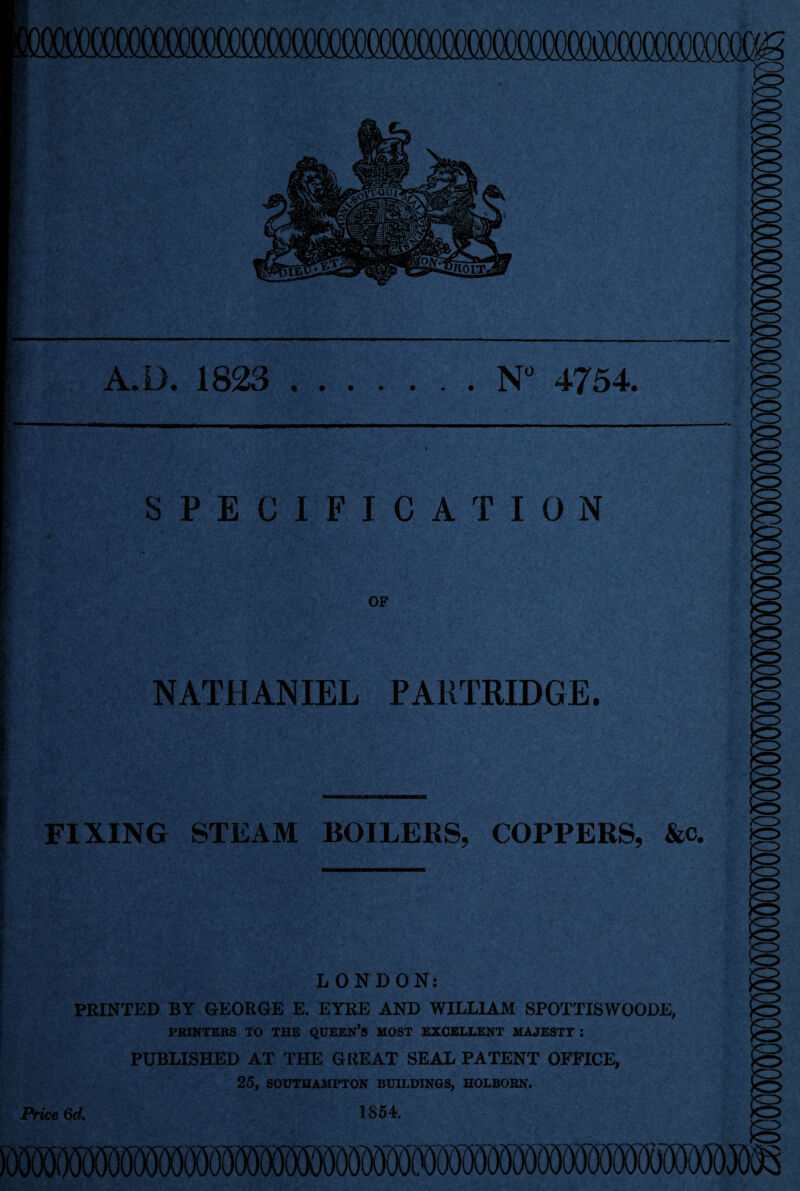 A.D. 1823 N° 4754. SPECIFICATION OF NATHANIEL PARTRIDGE. FIXING STEAM BOILERS, COPPERS, &c. LONDON: PRINTED BY GEORGE E. EYRE AND WILLIAM SPOTTISWOODE, PRINTERS TO THE QUEEN’S MOST EXCELLENT MAJESTY : PUBLISHED AT THE GREAT SEAL PATENT OFFICE, 25, SOUTHAMPTON BUILDINGS, HOLBOEN. 1854. Price 6d.