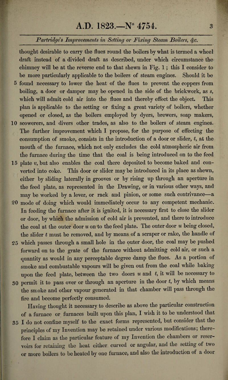 Partridges Improvements in Setting or Fixing Steam Poilers, $c. thought desirable to carry the flues round the boilers by what is termed a wheel draft instead of a divided draft as described, under which circumstance the chimney will be at the reverse end to that shewn in Fig. 1 ; this I consider to be more particularly applicable to the boilers of steam engines. Should it be 5 found necessary to lower the heat of the flues to prevent the coppers from boiling, a door or damper may be opened in the side of the brickwork, as s, which will admit cold air into the flues and thereby effect the object. This plan is applicable to the setting or fixing a great variety of boilers, whether opened or closed, as the boilers employed by dyers, brewers, soap makers, 10 scowerers, and divers other trades, as also to the boilers of steam engines. The further improvement which I propose, for the purpose of effecting the consumption of smoke, consists in the introduction of a door or slider, t, at the mouth of the furnace, which not only excludes the cold atmospheric air from the furnace during the time that the coal is being introduced on to the feed 15 plate v9 but also enables the coal there deposited to become baked and con¬ verted into coke. This door or slider may be introduced in its place as shewn, either by sliding laterally in grooves or by rising up through an aperture in the feed plate, as represented in the Drawing, or in various other ways, and may be worked by a lever, or rack and pinion, or some such contrivance—a 20 mode of doing which would immediately occur to any competent mechanic. In feeding the furnace after it is ignited, it is necessary first to close the slider or door, by which the admission of cold air is prevented, and there to introduce the coal at the outer door u on to the feed plate. The outer door u being closed, the slider t must be removed, and by means of a scraper or rake, the handle of 25 which passes through a small hole in the outer door, the coal may be pushed forward on to the grate of the furnace without admitting cold air, or such a quantity as would in any perceptable degree damp the flues. As a portion of smoke and combustable vapours will be given out from the coal while baking upon the feed plate, between the two doors u and t, it will be necessary to SO permit it to pass over or through an aperture in the door t, by which means the smoke and other vapour generated in that chamber will pass through the fire and become perfectly consumed. Having thought it necessary to describe as above the particular construction of a furnace or furnaces built upon this plan, I wish it to be understood that 35 I do not confine myself to the exact forms represented, but consider that the principles of my Invention may be retained under various modifications; there¬ fore I claim as the particular feature of my Invention the chambers or reser¬ voirs for retaining the heat either curved or angular, and the setting of two or more boilers to be heated by one furnace, and also the introduction of a dooi