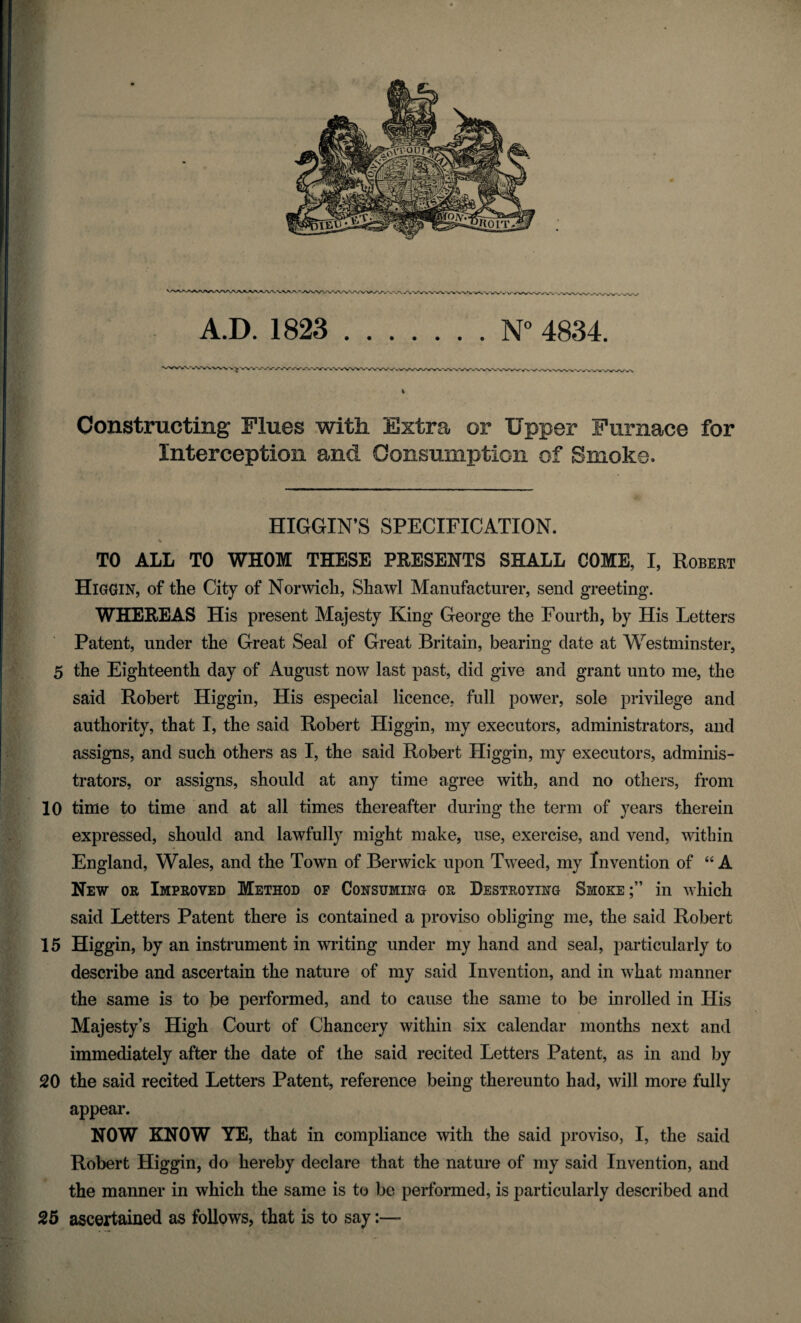 Constructing Flues with Extra or Upper Furnace for Interception and Consumption of Smoke. HIGGIN’S SPECIFICATION. TO ALL TO WHOM THESE PRESENTS SHALL COME, I, Robert Higgin, of the City of Norwich, Shawl Manufacturer, send greeting. WHEREAS His present Majesty King George the Fourth, by His Letters Patent, under the Great Seal of Great Britain, bearing date at Westminster, 5 the Eighteenth day of August now last past, did give and grant unto me, the said Robert Higgin, His especial licence, full power, sole privilege and authority, that I, the said Robert Higgin, my executors, administrators, and assigns, and such others as I, the said Robert Higgin, my executors, adminis¬ trators, or assigns, should at any time agree with, and no others, from 10 time to time and at all times thereafter during the term of years therein expressed, should and lawfully might make, use, exercise, and vend, within England, Wales, and the Town of Berwick upon Tweed, my Invention of “ A New or Improved Method of Consuming or Destroying Smoke;” in which said Letters Patent there is contained a proviso obliging me, the said Robert 15 Higgin, by an instrument in writing under my hand and seal, particularly to describe and ascertain the nature of my said Invention, and in what manner the same is to be performed, and to cause the same to be inrolled in His Majesty’s High Court of Chancery within six calendar months next and immediately after the date of the said recited Letters Patent, as in and by 20 the said recited Letters Patent, reference being thereunto had, will more fully appear. NOW KNOW YE, that in compliance with the said proviso, I, the said Robert Higgin, do hereby declare that the nature of my said Invention, and the manner in which the same is to be performed, is particularly described and 25 ascertained as follows, that is to say:—