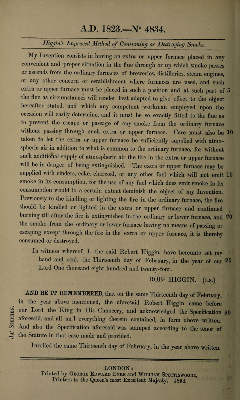 Jas Stephen. Dig gin s Improved Method of Consuming or Destroying Smoke. My Invention consists in having an extra or upper furnace placed in any convenient and proper situation in the flue through or up which smoke passes or ascends from the ordinary furnaces of breweries, distilleries, steam engines, or any other concern or establishment where furnaces are used, and such the flue as circumstances will render best adapted to give effect to the object hereafter stated, and which any competent workman employed upon the occasion will easily determine, and it must be so exactly fitted to the flue as to prevent the escape or passage of any smoke from the ordinary furnace without passing through such extra or upper furnace. Care must also be 10 taken to let the extra or upper furnace be sufficiently supplied with atmo¬ spheric air in addition to what is common to the ordinary furnace, for without such additional supply of atmospheric air the fire in the extra or upper furnace will be in danger of being extinguished. The extra or upper furnace may be supplied with cinders, coke, charcoal, or any other fuel which will not emit 15 smoke in its consumption, for the use of any fuel which does emit smoke in its consumption would to a certain extent deminish the object of my Invention. Previously to the kindling or lighting the fire in the ordinary furnace, the fire should be kindled or lighted in the extra or upper furnace and continued burning till after the fire is extinguished in the ordinary or lower furnace, and 20 the smoke from the ordinary or lower furnace having no means of passing or escaping except through the fire in the extra or upper furnace, it is thereby consumed or destroyed. In witness whereof, I, the said Robert Iliggin, have hereunto set my hand and seal, the Ihirteenth day of February, in the year of our 25 Lord One thousand eight hundred and twenty-four. ROBT HIGGIN. (l.s.) AND BE IT REMEMBERED, that on the same Thirteenth day of February, in the year above mentioned, the aforesaid Robert Higgin came before our Lord the King in His Chancery, and acknowledged the Specification 30 aforesaid, and all an 1 everything therein contained, in form above written. And also the Specification aforesaid was stamped according to the tenor of the Statute in that case made and provided. Inrolled the same Thirteenth day of February, in the year above written. LONDON: Printed by George Edward Eyre and William Spottiswoode Printers to the Queen’s most Excellent Majesty. 1854.