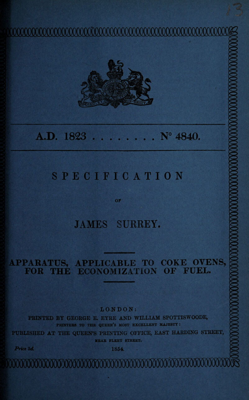 A.D. 1823 .N° 4840. SPECIFICATION Of JAMES SURREY. APPARATUS, APPLICABLE TO COKE OVENS, FOR THE ECONOMIZATION OF FUEL. LONDON: PRINTED BY GEORGE E. EYRE AND WILLIAM SPOTTISWOODE, PRINTERS TO THE QUEEN’S MOST EXCELLENT MAJESTY *. PUBLISHED AT THE QUEEN’S PRINTING OFFICE, EAST HARDING STREET, NEAR FLEET STREET. 1854 Price 3 d.