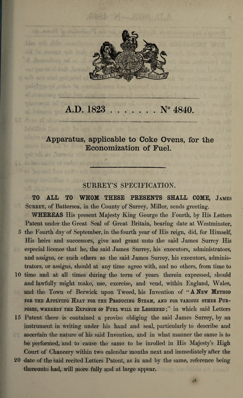 A.D. 1823 N° 4840 Apparatus, applicable to Coke Ovens, for the Economization of Fuel. SURREY’S SPECIFICATION. TO ALL TO WHOM THESE PRESENTS SHALL COME, James Surrey, of Battersea, in the County of Surrey, Miller, sends greeting. WHEREAS His present Majesty King George the Fourth, by His Letters Patent under the Great Seal of Great Britain, bearing date at Westminster, 5 the Fourth day of September, in the fourth year of His reign, did, for Himself, His heirs and successors, give and grant unto the said James Surrey His especial licence that he, the said James Surrey, his executors, administrators, and assigns, or such others as the said James Surrey, his executors, adminis¬ trators, or assigns, should at any time agree with, and no others, from time to 10 time and at all times during the term of years therein expressed, should and lawfully might make, use, exercise, and vend, within England, Wales, and the Town of Berwick upon Tweed, his Invention of “A New Method FOR THE APPLYING HEAT FOR THE PRODUCING STEAM, AND FOR VARIOUS OTHER PUR¬ POSES, whereby the Expence of Fuel will be Lessened in which said Letters 15 Patent there is contained a proviso obliging the said James Surrey, by an instrument in writing under his hand and seal, particularly to describe and ascertain the nature of his said Invention, and in what manner the same is to be performed, and to cause the same to be inrolled in His Majesty’s High Court of Chancery within two calendar months next and immediately after the 20 date of the said recited Letters Patent, as in and by the same, reference being thereunto had, will more fully and at large appear.