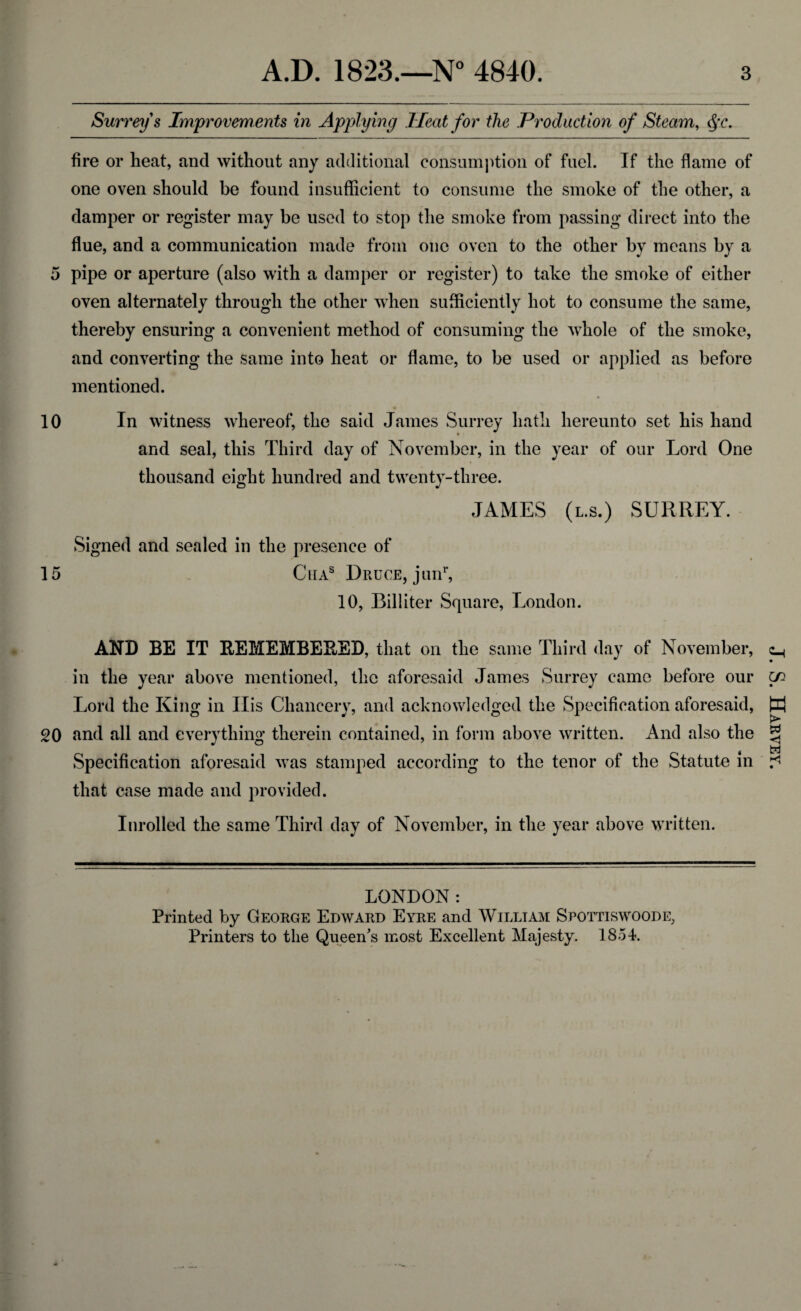 Surrey s Improvements in Applying Heat for the Production of Steam, §c. fire or heat, and without any additional consumption of fuel. If the flame of one oven should be found insufficient to consume the smoke of the other, a damper or register may be used to stop the smoke from passing direct into the flue, and a communication made from one oven to the other by means by a 5 pipe or aperture (also with a damper or register) to take the smoke of either oven alternately through the other when sufficiently hot to consume the same, thereby ensuring a convenient method of consuming the whole of the smoke, and converting the same into heat or flame, to be used or applied as before mentioned. 10 In witness whereof, the said James Surrey hath hereunto set his hand and seal, this Third day of November, in the year of our Lord One thousand eight hundred and twenty-three. JAMES (l.s.) SURREY. Signed and sealed in the presence of 15 Ciias Druce, junr, 10, Biliiter Square, London. AND BE IT REMEMBERED, that on the same Third day of November, in the year above mentioned, the aforesaid James Surrey came before our Lord the King in Ilis Chancery, and acknowledged the Specification aforesaid, 20 and all and everything therein contained, in form above written. And also the Specification aforesaid was stamped according to the tenor of the Statute in that case made and provided. Inrolled the same Third day of November, in the year above written. LONDON: Printed by George Edward Eyre and William Spottiswoode, Printers to the Queen's most Excellent Majesty. 1854. J. S. Harvey.