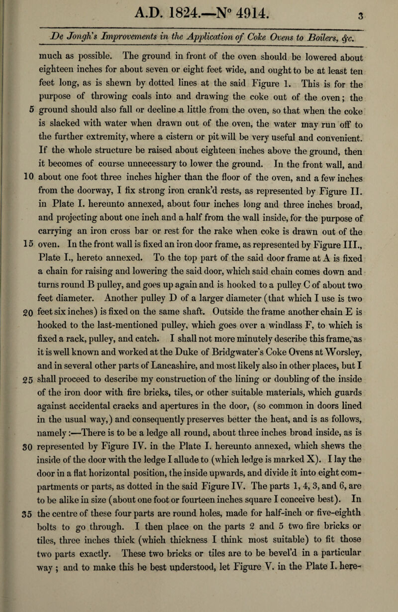 De JongKs Improvements in the Application of Coke Ovens to Boilers, #c. much as possible. The ground in front of the oven should be lowered about eighteen inches for about seven or eight feet wide, and ought to be at least ten feet long, as is shewn by dotted lines at the said Figure 1. This is for the purpose of throwing coals into and drawing the coke out of the oven; the 5 ground should also fall or decline .a little from the oven, so that when the coke is slacked with water when drawn out of the oven, the water may run off to the further extremity, where a cistern or pit will be very useful and convenient. If the whole structure be raised about eighteen inches above the ground, then it becomes of course unnecessary to lower the ground. In the front wall, and 10 about one foot three inches higher than the floor of the oven, and a few inches from the doorway, I fix strong iron crank’d rests, as represented by Figure II. in Plate I. hereunto annexed, about four inches long arid three inches broad, and projecting about one inch and a half from the wall inside, for the purpose of carrying an iron cross bar or rest for the rake when coke is drawn out of the 15 oven. In the front wall is fixed an iron door frame, as represented by Figure III., Plate I., hereto annexed. To the top part of the said door frame at A is fixed a chain for raising and lowering the said door, which said chain comes down and turns round B pulley, and goes up again and is hooked to a pulley C of about two feet diameter. Another pulley D of a larger diameter (that which I use is two 20 feet six inches) is fixed on the same shaft. Outside the frame another chain E is hooked to the last-mentioned pulley, which goes over a windlass F, to which is fixed a rack, pulley, and catch. I shall not more minutely describe this frame,as it is well known and worked at the Duke of Bridgwater’s Coke Ovens at Worsley, and in several other parts of Lancashire, and most likely also in other places, but I 25 shall proceed to describe my construction of the lining or doubling of the inside of the iron door with fire bricks, tiles, or other suitable materials, which guards against accidental cracks and apertures in the door, (so common in doors lined in the usual way, ) and consequently preserves better the heat, and is as follows, namely:—There is to be a ledge all round, about three inches broad inside, as is 30 represented by Figure IV. in the Plate I. hereunto annexed, which shews the inside of the door with the ledge I allude to (which ledge is marked X). I lay the door in a flat horizontal position, the inside upwards, and divide it into eight com¬ partments or parts, as dotted in the said Figure IV. The parts 1, 4, 3, and 6, are to be alike in size (about one foot or fourteen inches square I conceive best). In 35 the centre of these four parts are round holes, made for half-inch or five-eighth bolts to go through. I then place on the parts 2 and 5 two fire bricks or tiles, three inches thick (which thickness I think most suitable) to fit those two parts exactly. These two bricks or tiles are to be bevel’d in a particular way ; and to make this be best understood, let Figure V. in the Plate I. here-