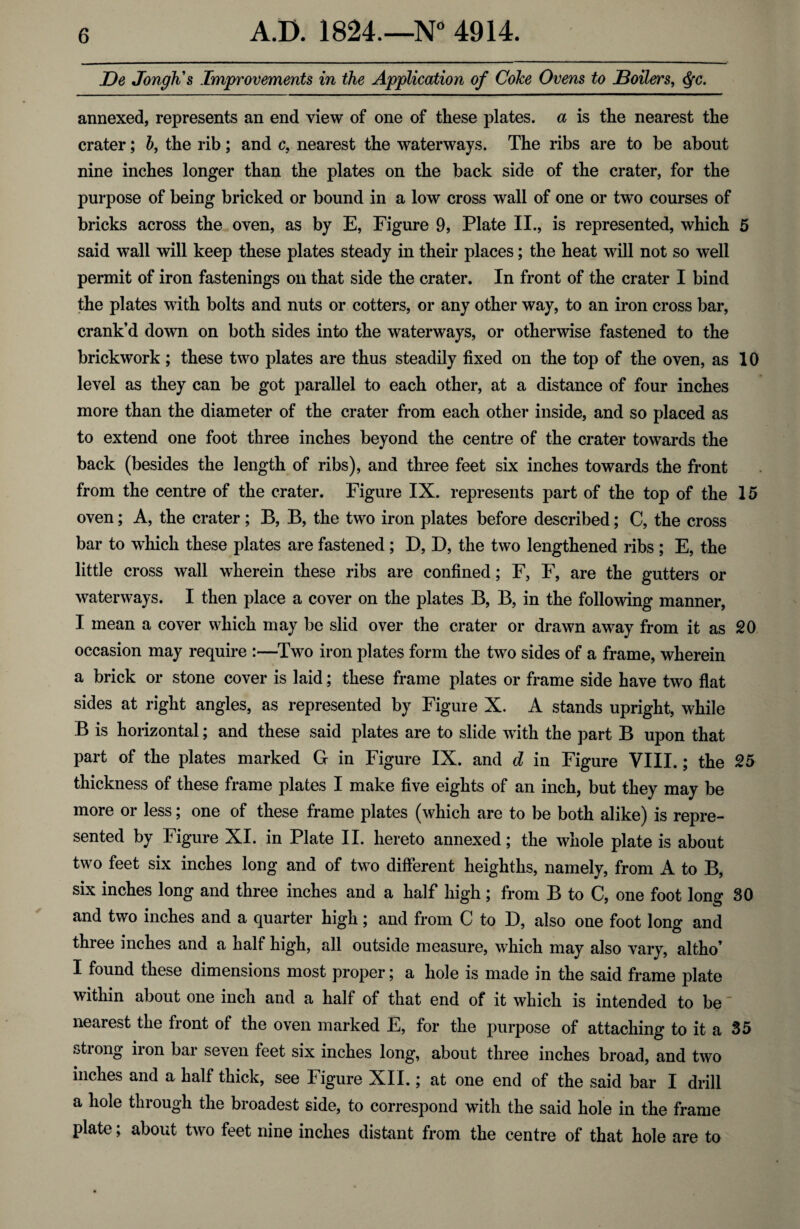 De Jongh's Improvements in the Application of Coke Ovens to JBoilers, Qc. annexed, represents an end view of one of these plates, a is the nearest the crater; b, the rib; and c, nearest the waterways. The ribs are to be about nine inches longer than the plates on the back side of the crater, for the purpose of being bricked or bound in a low cross wall of one or two courses of bricks across the oven, as by E, Figure 9, Plate II., is represented, which 5 said wall will keep these plates steady in their places; the heat will not so well permit of iron fastenings on that side the crater. In front of the crater I bind the plates with bolts and nuts or cotters, or any other way, to an iron cross bar, crank’d down on both sides into the waterways, or otherwise fastened to the brickwork; these two plates are thus steadily fixed on the top of the oven, as 10 level as they can be got parallel to each other, at a distance of four inches more than the diameter of the crater from each other inside, and so placed as to extend one foot three inches beyond the centre of the crater towards the back (besides the length of ribs), and three feet six inches towards the front from the centre of the crater. Figure IX. represents part of the top of the 15 oven; A, the crater; B, B, the two iron plates before described; C, the cross bar to which these plates are fastened; D, D, the two lengthened ribs ; E, the little cross wall wherein these ribs are confined; F, F, are the gutters or waterways. I then place a cover on the plates B, B, in the following manner, I mean a cover which may be slid over the crater or drawn away from it as 20 occasion may require :—Two iron plates form the two sides of a frame, wherein a brick or stone cover is laid; these frame plates or frame side have two flat sides at right angles, as represented by Figure X. A stands upright, while B is horizontal; and these said plates are to slide with the part B upon that part of the plates marked G in Figure IX. and d in Figure VIII.; the 25 thickness of these frame plates I make five eights of an inch, but they may be more or less; one of these frame plates (which are to be both alike) is repre¬ sented by Figure XI. in Plate II. hereto annexed; the whole plate is about two feet six inches long and of two different heighths, namely, from A to B, six inches long and three inches and a half high ; from B to C, one foot long 30 and two inches and a quarter high; and from C to I), also one foot long and three inches and a half high, all outside measure, which may also vary, altho’ I found these dimensions most proper; a hole is made in the said frame plate within about one inch and a half of that end of it which is intended to be' nearest the front of the oven marked E, for the purpose of attaching to it a 35 stiong iion bar seven feet six inches long, about three inches broad, and two inches and a half thick, see Figure XII.; at one end of the said bar I drill a hole through the broadest side, to correspond with the said hole in the frame plate; about two feet nine inches distant from the centre of that hole are to