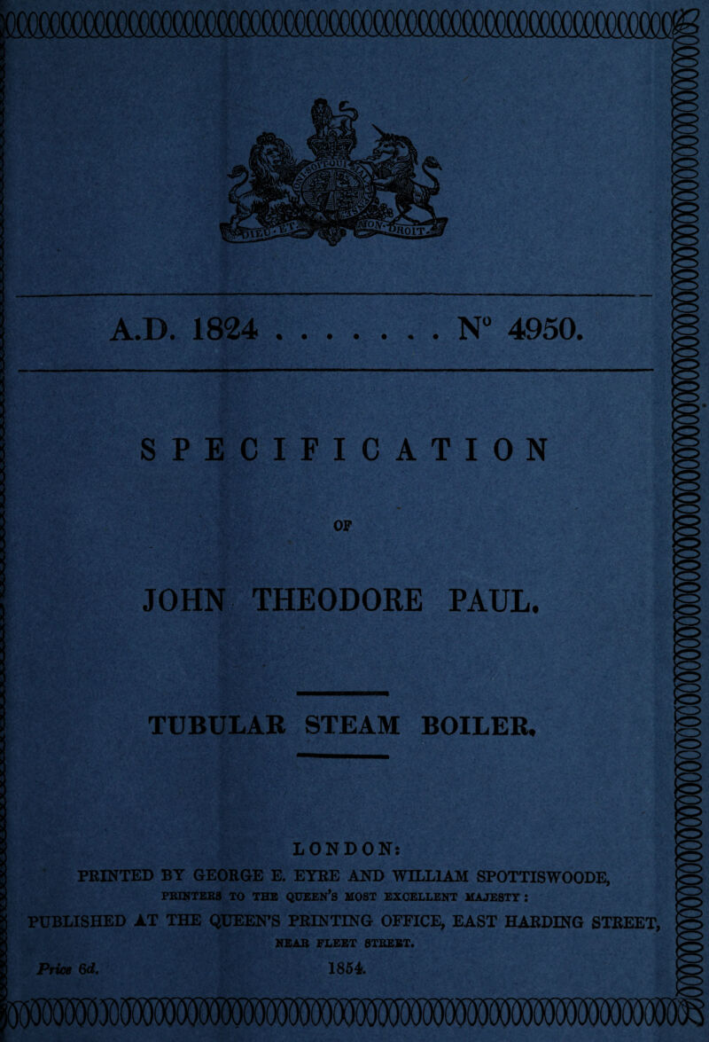 A.D. 1824 N° 4950. SPECIFICATION OF JOHN THEODORE PAUL. TUBULAR STEAM BOILER, LONDON: PRINTED BY GEORGE E. EYRE AND WILLIAM SPOTTISWOODE, PRINTERS TO THE QUEEN’S MOST EXCELLENT MAJESTY : PUBLISHED AT THE QUEEN’S PRINTING OFFICE, EAST HARDING STREET, NEAR FLEET STREET. Price 6d. 1854f.