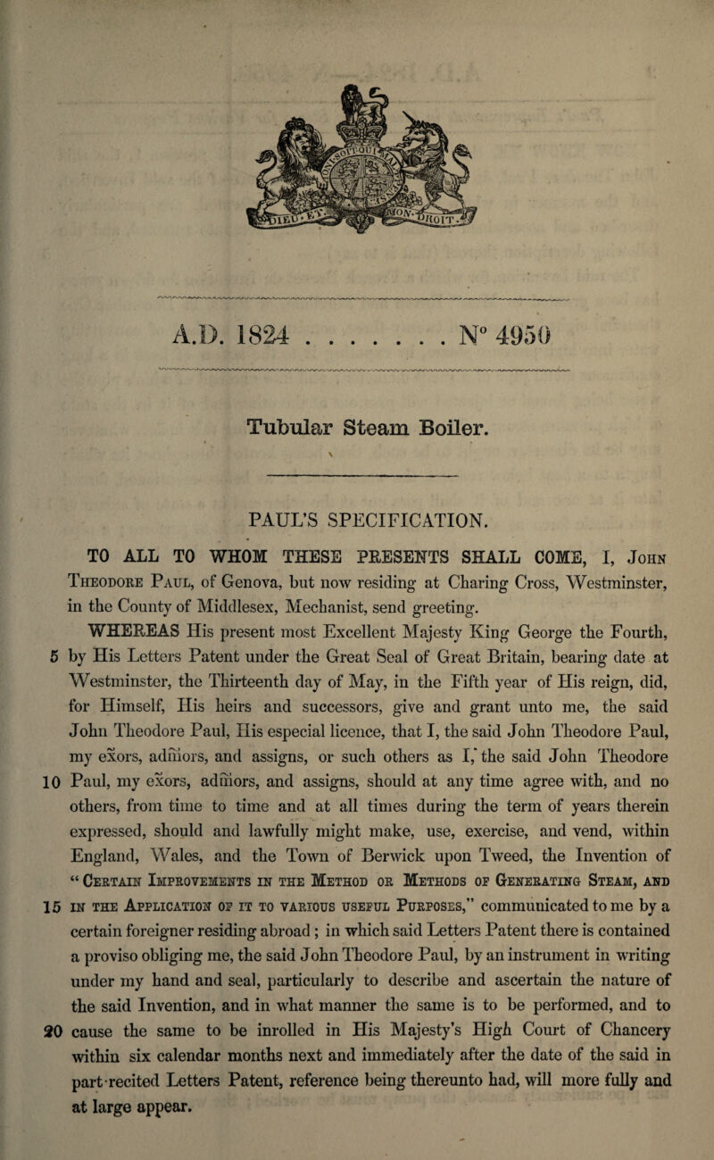 Tubular Steam Boiler. PAUL’S SPECIFICATION. ♦ TO ALL TO WHOM THESE PRESENTS SHALL COME, I, John Theodore Paul, of Genova, but now residing at Charing Cross, Westminster, in the County of Middlesex, Mechanist, send greeting. WHEREAS His present most Excellent Majesty King George the Fourth, 5 by His Letters Patent under the Great Seal of Great Britain, bearing date at Westminster, the Thirteenth day of May, in the Fifth year of His reign, did, for Himself, His heirs and successors, give and grant unto me, the said John Theodore Paul, His especial licence, that I, the said John Theodore Paul, my exors, adniors, and assigns, or such others as I,' the said John Theodore 10 Paul, my exors, adniors, and assigns, should at any time agree with, and no others, from time to time and at all times during the term of years therein expressed, should and lawfully might make, use, exercise, and vend, within England, Wales, and the Town of Berwick upon Tweed, the Invention of “ Certain Improvements in the Method or Methods op Generating Steam, and 15 in the Application op it to various useful Purposes,” communicated to me by a certain foreigner residing abroad ; in which said Letters Patent there is contained a proviso obliging me, the said John Theodore Paul, by an instrument in writing under my hand and seal, particularly to describe and ascertain the nature of the said Invention, and in what manner the same is to be performed, and to 20 cause the same to be inrolled in His Majesty’s High Court of Chancery within six calendar months next and immediately after the date of the said in part recited Letters Patent, reference being thereunto had, will more fully and at large appear.