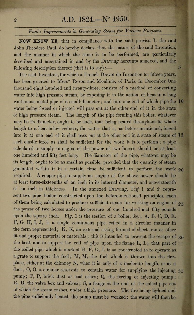 Paul's Improvements in Generating Steam for Various Purposes. NOW KNOW YE, that in compliance with the said proviso, I, the said John Theodore Paul, do hereby declare that the nature of the said Invention, and the manner in which the same is to be performed, are particularly described and ascertained in and by the Drawing hereunto annexed, and the following description thereof (that is to say) :— . o The said Invention, for which a French Brevet de Invention for fifteen years, has been granted to Messrs Revon and Moulinie, of Paris, in December One thousand eight hundred and twenty-three, consists of a method of converting water into high pressure steam, by exposing it to the action of heat in a long continuous metal pipe of a small diameter; and into one end of which pipe the 10 water being forced or injected will pass out at the other end of it in the state of high pressure steam. The length of the pipe forming this boiler, whatever may be its diameter, ought to be such, that being heated throughout its whole length to a heat below redness, the water that is, as before-mentioned, forced into it at one end of it shall pass out at the other end in a state of steam of 15 such elastic force as shall be sufficient for the work it is to perform ; a pipe calculated to supply an engine of the power of two horses should be at least one hundred and fifty feet long. The diameter of the pipe, whatever may be ■ its length, ought to be as small as possible, provided that the quantity of steam generated within it in a certain time be sufficient to perform the work 20 required. A copper pipe to supply an engine of the above power should be at least three-sixteenths of an inch in its internal diameter, and one-sixteenth of an inch in thickness. In the annexed Drawing, Figs 1 and 2 repre¬ sent two pipe boilers constructed upon the before-mentioned principles, each of them being calculated to produce sufficient steam for working an engine of 25 the power of two horses under the pressure of one hundred and fifty pounds upon the square inch. Fig. 1 is the section of a boiler, &c.; A, B, C, D, E, F, G, H, I, J, is a single continuous pipe coiled in a circular manner in the form represented ; K, K, an external casing formed of sheet iron or other fit and proper material or materials ; this is intended to prevent the escape of 30 the heat, and to support the coil of pipe upon the flange L, L; that part of the coiled pipe which is marked H, F, G, I, is so constructed as to operate as a grate to support the fuel; M, M, the fuel which is thrown into the fire¬ place, either at the chimney N, when it is only of a moderate length, or at a door; 0, 0, a circular reservoir to contain waiter for supplying the injecting 35 pump; P, P, brick dust or coal ashes; Q, the forcing or injecting pump; R, R, the valve box and valves; S, a flange at the end of the coiled pipe out of which the steam rushes, under a high pressure. The fire being lighted and the pipe sufficiently heated, the pump must be worked; the water will then be