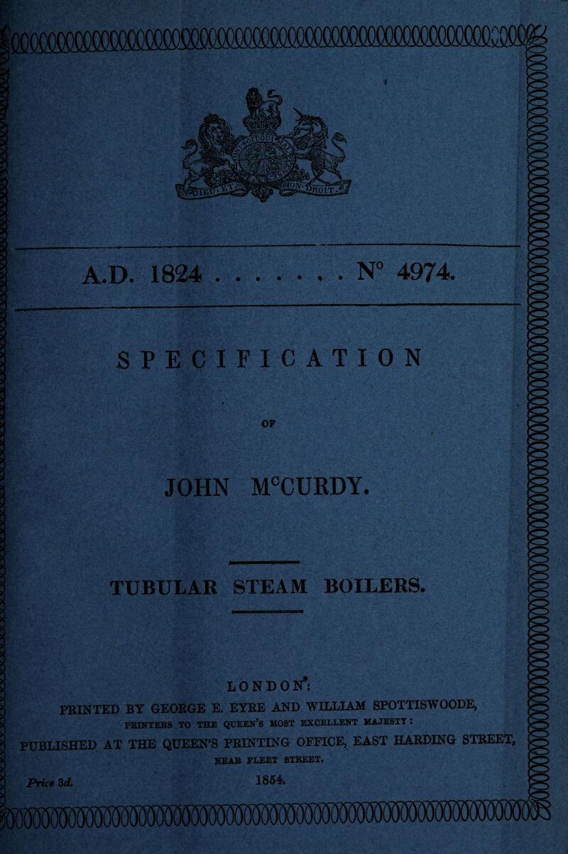 .D. 1824 .N° 4974. SPECIFICATION OF JOHN M°CURDY. TUBULAR STEAM BOILERS. LONDON*: PRINTED BY GEORGE E. EYRE AND WILLIAM SPOTTISWOODE, PRINTERS TO THE QUEEN’S MOST EXCELLENT MAJESTY : PUBLISHED AT THE QUEEN’S PRINTING OFFICE, EAST HARDING STREET, NEAR FLEET STREET. 1854. Price 3d.