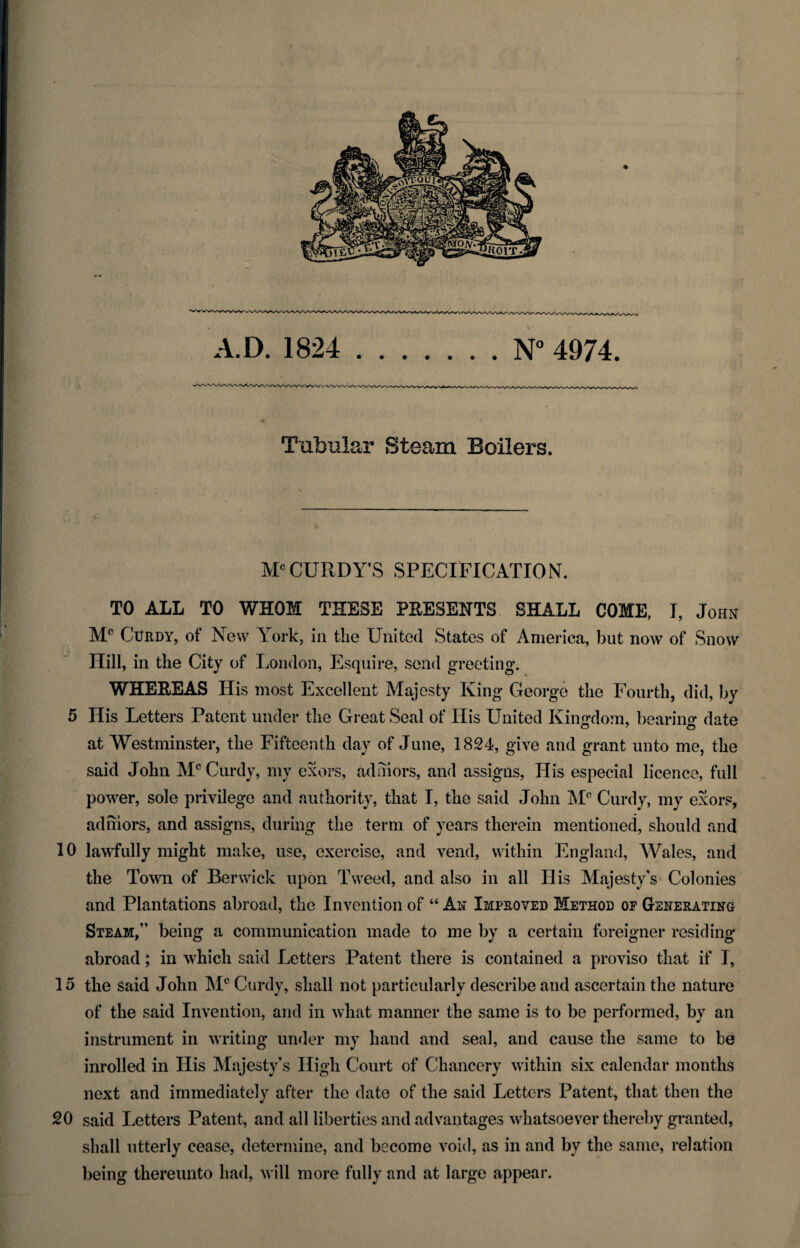 Tubular Steam Boilers. McCURDY’S SPECIFICATION. TO ALL TO WHOM THESE PRESENTS SHALL COME, I, John Mc Cl'rdy, of New York, in the United States of America, but now of Snow Hill, in the City of London, Esquire, send greeting. WHEREAS His most Excellent Majesty King George the Fourth, did, by 5 His Letters Patent under the Great Seal of His United Kingdom, bearing- date o ' o at Westminster, the Fifteenth day of June, 1824, give and grant unto me, the said John Mc Curdy, my exors, adniors, and assigns, His especial licence, full power, sole privilege and authority, that I, the said John M° Curdy, my exors, adniors, and assigns, during the term of years therein mentioned, should and 10 lawfully might make, use, exercise, and vend, within England, Wales, and the Town of Berwick upon Tweed, and also in all His Majesty's Colonies and Plantations abroad, the Invention of “ Ax Improved Method of Generating Steam,” being a communication made to me by a certain foreigner residing abroad; in which said Letters Patent there is contained a proviso that if I, 15 the said John Mc Curdy, shall not particularly describe and ascertain the nature of the said Invention, and in what manner the same is to be performed, by an instrument in writing under my hand and seal, and cause the same to be inrolled in His Majesty’s High Court of Chancery within six calendar months next and immediately after the date of the said Letters Patent, that then the 20 said Letters Patent, and all liberties and advantages whatsoever thereby granted, shall utterly cease, determine, and become void, as in and by the same, relation being thereunto had, will more fully and at large appear.