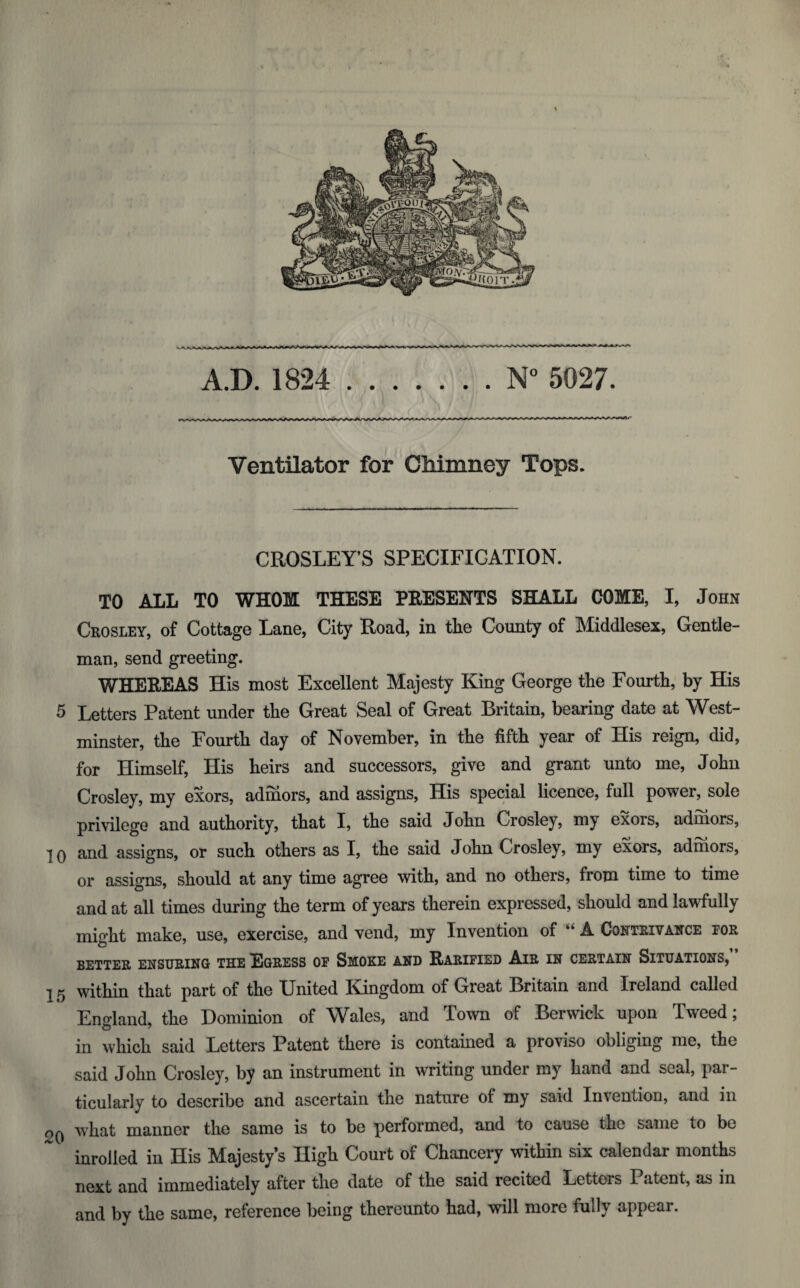 A.D. 1824 N° 5027. Ventilator for Chimney Tops. CROSLEY’S SPECIFICATION. TO ALL TO WHOM THESE PRESENTS SHALL COME, I, John Crosley, of Cottage Lane, City Road, in the County of Middlesex, Gentle¬ man, send greeting. WHEREAS His most Excellent Majesty King George the Fourth, by His 5 Letters Patent under the Great Seal of Great Britain, bearing date at West¬ minster, the Fourth day of November, in the fifth year of His reign, did, for Himself, His heirs and successors, give and grant unto me, John Crosley, my exors, adinors, and assigns, His special licence, full power, sole privilege and authority, that I, the said John Crosley, my exois, adinors, ■j q and assigns, or such others as I, the said John Crosley, my exors, adniors, or assigns, should at any time agree with, and no others, from time to time and at all times during the term of years therein expressed, should and lawfully might make, use, exercise, and vend, my Invention of “ A Contrivance for BETTER ENSURING THE EGRESS OF SMOKE AND RARIFIED AlR IN CERTAIN SITUATIONS, 15 within that part of the United Kingdom of Great Britain and Ireland called Endand. the Dominion of Wales, and Town of Berwick upon Tweed; in which said Letters Patent there is contained a proviso obliging me, the said John Crosley, by an instrument in writing under my hand and seal, par¬ ticularly to describe and ascertain the nature of my said Invention, and in what manner the same is to be performed, and to cause the same to be inrolled in His Majesty’s High Court of Chancery within six calendar months next and immediately after the date of the said recited Letters Patent, as in and by the same, reference being thereunto had, will more fully appear.