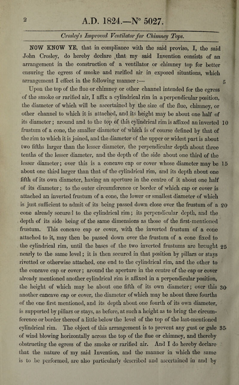 Crosleys Improved Ventilator for Chimney Tops. NOW KNOW YE, that in compliance with the said proviso, I, the said John Crosley, do hereby declare jhat my said Invention consists of an arrangement in the construction of a ventilator or chimney top for better ensuring the egress of smoke and rarified air in exposed situations, which arrangement I effect in the following manner :— 5 Upon the top of the flue or chimney or other channel intended for the egress of the smoke or rarified air, I affix a cylindrical rim in a perpendicular position, the diameter of which will be ascertained by the size of the flue, chimney, or other channel to which it is attached, and its height may be about one half of its diameter; around and to the top of this cylindrical rim is affixed an inverted 10 frustum of a cone, the smaller diameter of which is of course defined by that of the rim to which it is joined, and the diameter of the upper or widest part is about two fifths larger than the lesser diameter, the perpendicular depth about three tenths of the lesser diameter, and the depth of the side about one third of the lesser diameter; over this is a concave cap or cover whose diameter may be 15 about one third larger than that of the cylindrical rim, and its depth about one fifth of its own diameter, having an aperture in the centre of it about one half of its diameter; to the outer circumference or border of which cap or cover is attached an inverted frustum of a cone, the lower or smallest diameter of which is just sufficient to admit of its being passed down close over the frustum of a 20 cone already secured to the cylindrical rim; its perpendicular depth, and the depth of its side being of the same dimensions as those of the first-mentioned frustum. This concave cap or cover, with the inverted frustum of a cone attached to it, may then be passed down over the frustum of a cone fixed to the cylindrical rim, until the bases of the twTo inverted frustums are brought 25 nearly to the same level; it is then secured in that position by pillars or stays rivetted or otherwise attached, one end to the cylindrical rim, and the other to the concave cap or cover; around the aperture in the centre of the cap or cover already mentioned another cylindrical rim is affixed in a perpendicular position, the height of which may be about one fifth of its own diameter; over this 30 another cancave cap or cover, the diameter of which may be about three fourths of the one first mentioned, and its depth about one fourth of its own diameter, is supported by pillars or stays, as before, at such a height as to bring the circum¬ ference or border thereof a little below the level of the top of the last-mentioned cylindrical rim. The object of this arrangement is to prevent any gust or gale 3f> of wind blowing horizontally across the top of the flue or chimney, and thereby obstructing the egress of the smoke or rarified air. And I do hereby declare that the nature of my said Invention, and the manner in which the same is to be performed, are also particularly described and ascertained in and by