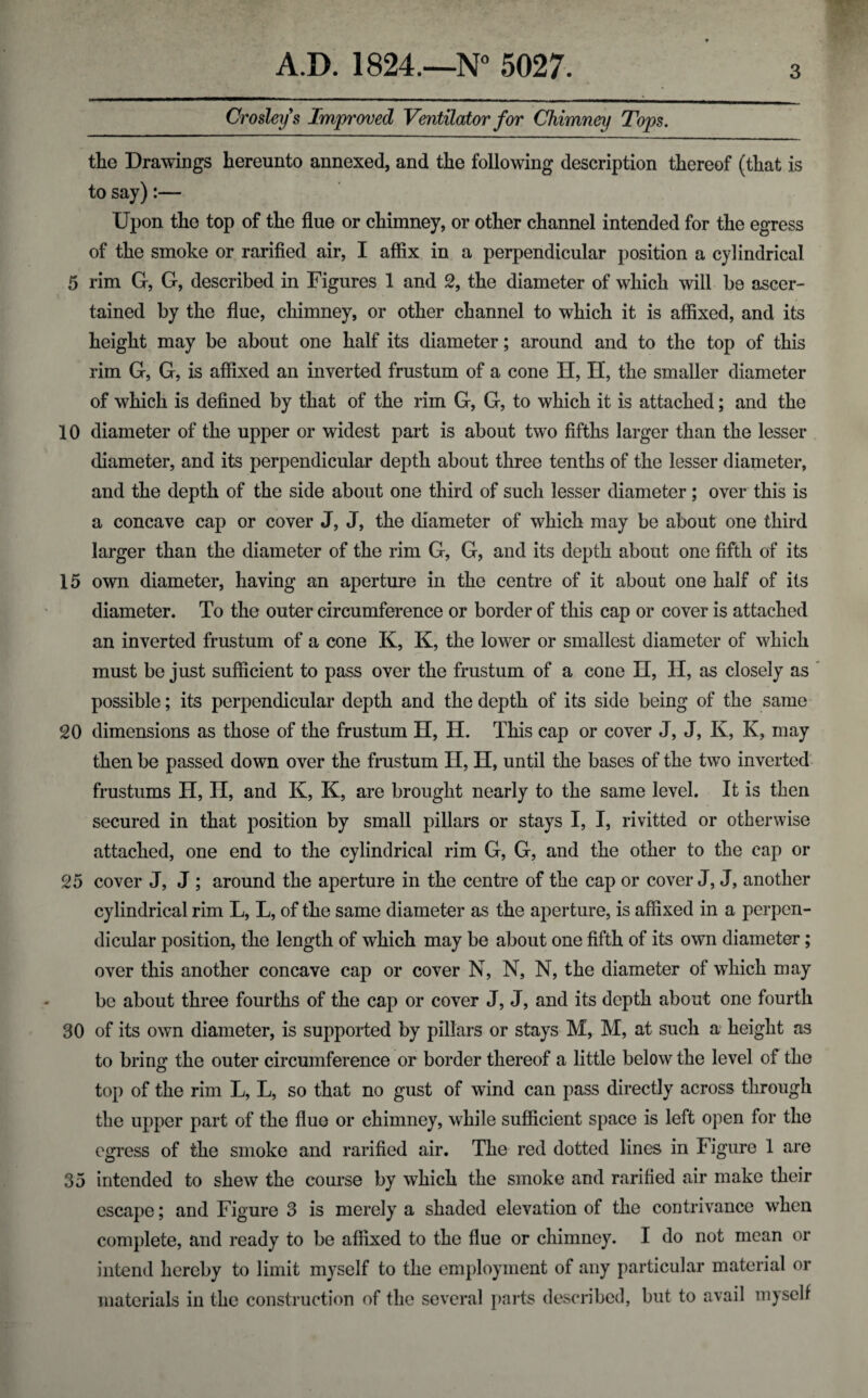 Crosleys Improved Ventilator for Chimney Tops. the Drawings hereunto annexed, and the following description thereof (that is to say):— Upon the top of the flue or chimney, or other channel intended for the egress of the smoke or rarified air, I affix in a perpendicular position a cylindrical 5 rim G, G, described in Figures 1 and 2, the diameter of which will be ascer¬ tained by the flue, chimney, or other channel to which it is affixed, and its height may be about one half its diameter; around and to the top of this rim G, G, is affixed an inverted frustum of a cone H, H, the smaller diameter of which is defined by that of the rim G, G, to which it is attached; and the 10 diameter of the upper or widest part is about two fifths larger than the lesser diameter, and its perpendicular depth about three tenths of the lesser diameter, and the depth of the side about one third of such lesser diameter; over this is a concave cap or cover J, J, the diameter of which may be about one third larger than the diameter of the rim G, G, and its depth about one fifth of its 15 own diameter, having an aperture in the centre of it about one half of its diameter. To the outer circumference or border of this cap or cover is attached an inverted frustum of a cone K, K, the lower or smallest diameter of which must be just sufficient to pass over the frustum of a cone II, H, as closely as possible; its perpendicular depth and the depth of its side being of the same 20 dimensions as those of the frustum H, H. This cap or cover J, J, K, K, may then be passed down over the frustum H, H, until the bases of the two inverted frustums H, H, and K, K, are brought nearly to the same level. It is then secured in that position by small pillars or stays I, I, rivitted or otherwise attached, one end to the cylindrical rim G, G, and the other to the cap or 25 cover J, J ; around the aperture in the centre of the cap or cover J, J, another cylindrical rim L, L, of the same diameter as the aperture, is affixed in a perpen¬ dicular position, the length of which may be about one fifth of its own diameter; over this another concave cap or cover N, N, N, the diameter of which may be about three fourths of the cap or cover J, J, and its depth about one fourth 30 of its own diameter, is supported by pillars or stays M, M, at such a height as to bring1 the outer circumference or border thereof a little below the level of the top of the rim L, L, so that no gust of wind can pass directly across through the upper part of the flue or chimney, while sufficient space is left open for the egress of the smoke and rarified air. The red dotted lines in Figure 1 are 35 intended to shew the course by which the smoke and rarified air make their escape; and Figure 3 is merely a shaded elevation of the contrivance when complete, and ready to be affixed to the flue or chimney. I do not mean or intend hereby to limit myself to the employment of any particular material or materials in the construction of the several parts described, but to avail myself